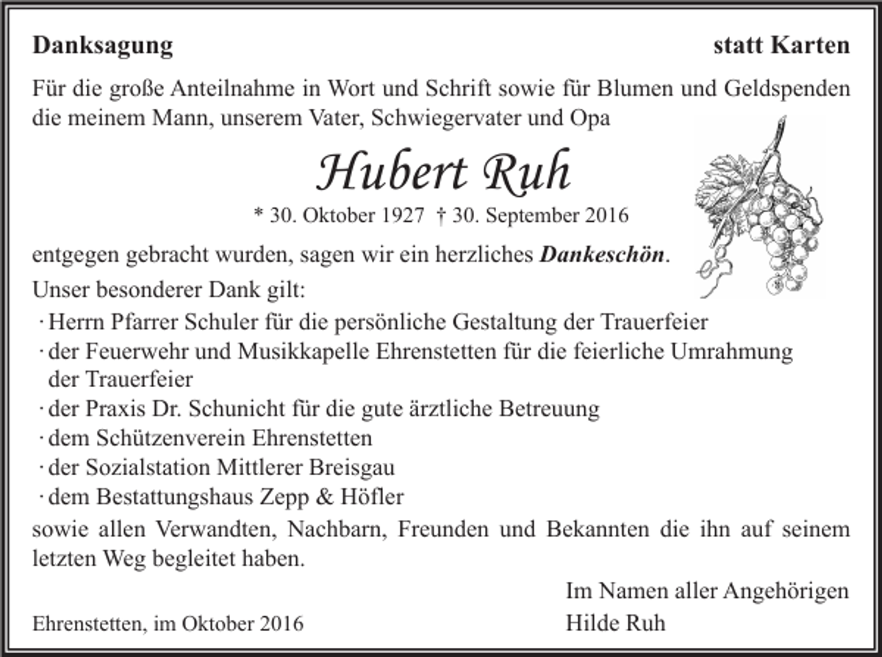 <p>Danksagung</p><p>statt Karten</p><p>Für die große Anteilnahme in Wort und Schrift sowie für Blumen und Geldspenden<br />die meinem Mann, unserem Vater, Schwiegervater und Opa</p><p>Hubert Ruh</p><p>* 30. Oktober 1927 † 30. September 2016</p><p>entgegen gebracht wurden, sagen wir ein herzliches Dankeschön.<br />Unser besonderer Dank gilt:<br />∙ Herrn Pfarrer Schuler für die persönliche Gestaltung der Trauerfeier<br />∙ der Feuerwehr und Musikkapelle Ehrenstetten für die feierliche Umrahmung<br />der Trauerfeier<br />∙ der Praxis Dr. Schunicht für die gute ärztliche Betreuung<br />∙ dem Schützenverein Ehrenstetten<br />∙ der Sozialstation Mittlerer Breisgau<br />∙ dem Bestattungshaus Zepp &amp; Höfler<br />sowie allen Verwandten, Nachbarn, Freunden und Bekannten die ihn auf seinem<br />letzten Weg begleitet haben.<br />Im Namen aller Angehörigen<br />Ehrenstetten, im Oktober 2016<br />Hilde Ruh</p>