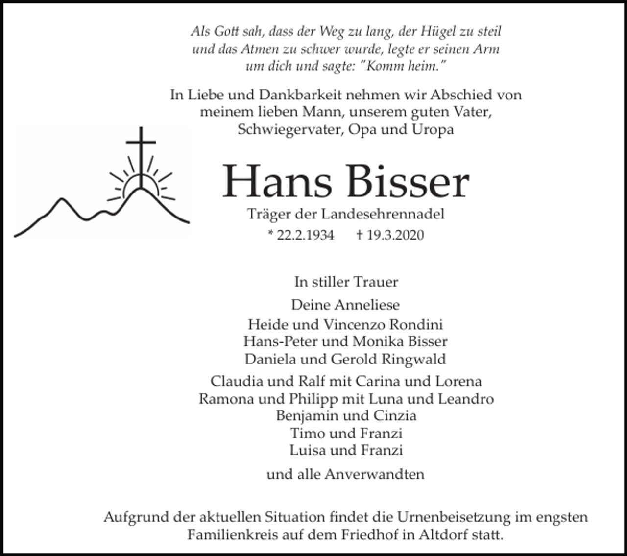 <p>Als Go� sah, dass der Weg zu lang, der Hügel zu steil<br />und das Atmen zu schwer wurde, legte er seinen Arm<br />um dich und sagte: "Komm heim."</p><p>In Liebe und Dankbarkeit nehmen wir Abschied von<br />meinem lieben Mann, unserem guten Vater,<br />Schwiegervater, Opa und Uropa</p><p>Hans Bisser<br />Träger der Landesehrennadel<br />* 22.2.1934</p><p>† 19.3.2020</p><p>In stiller Trauer<br />Deine Anneliese<br />Heide und Vincenzo Rondini<br />Hans­Peter und Monika Bisser<br />Daniela und Gerold Ringwald<br />Claudia und Ralf mit Carina und Lorena<br />Ramona und Philipp mit Luna und Leandro<br />Benjamin und Cinzia<br />Timo und Franzi<br />Luisa und Franzi<br />und alle Anverwandten<br />Aufgrund der aktuellen Situation ﬁndet die Urnenbeise�ung im engsten<br />Familienkreis auf dem Friedhof in Altdorf sta�.</p>
