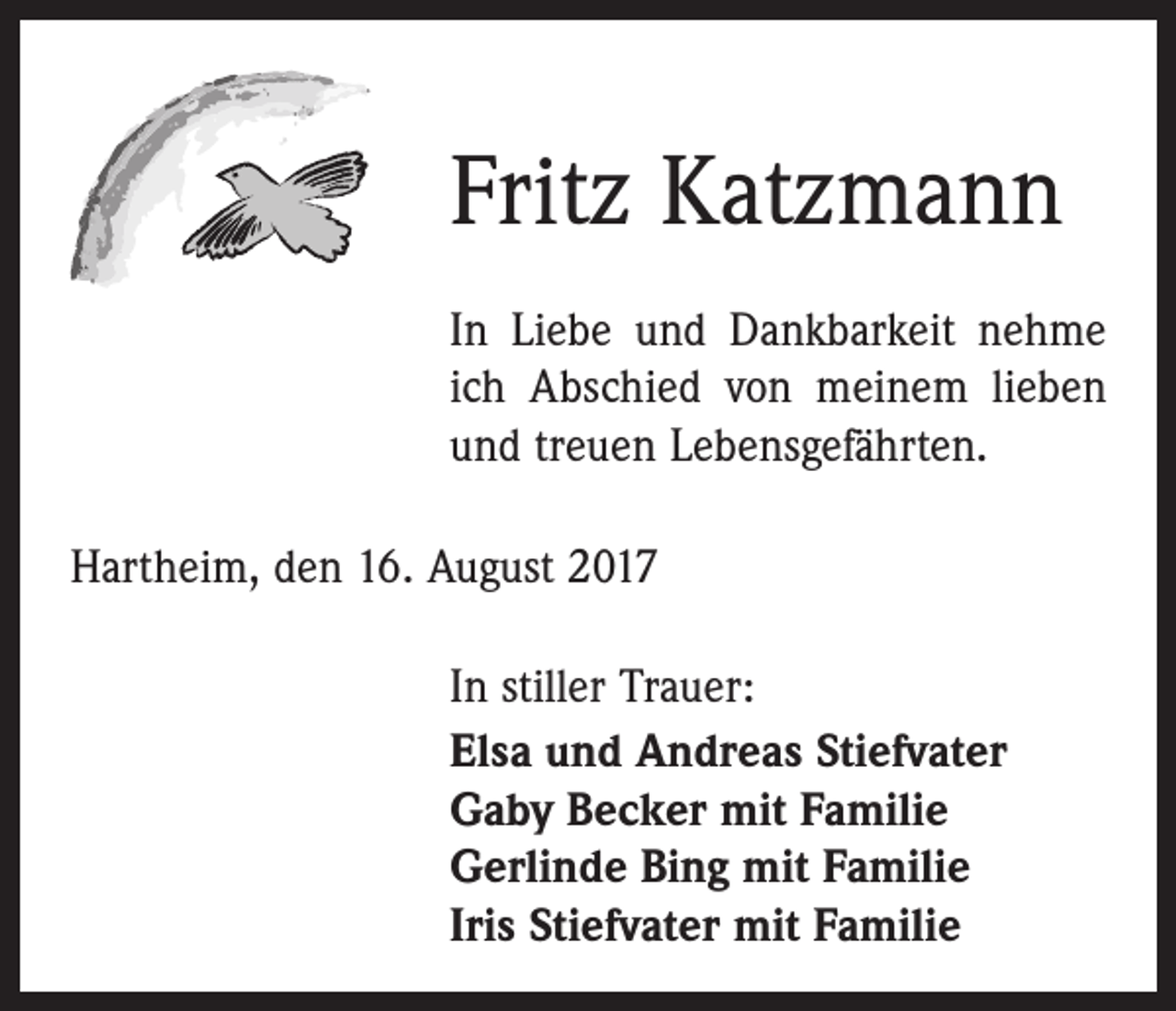 <p>Fritz Katzmann<br />In Liebe und Dankbarkeit nehme<br />ich Abschied von meinem lieben<br />und treuen Lebensgefährten.<br />Hartheim, den 16. August 2017<br />In stiller Trauer:<br />Elsa und Andreas Stiefvater<br />Gaby Becker mit Familie<br />Gerlinde Bing mit Familie<br />Iris Stiefvater mit Familie</p>