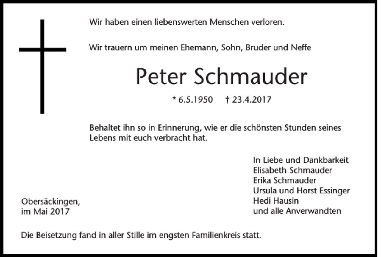 <p>Wir haben einen liebenswerten Menschen verloren.<br />Wir trauern um meinen Ehemann, Sohn, Bruder und Neffe</p><p>Peter Schmauder<br />* 6.5.1950</p><p>† 23.4.2017</p><p>Behaltet ihn so in Erinnerung, wie er die schönsten Stunden seines<br />Lebens mit euch verbracht hat.</p><p>Obersäckingen,<br />im Mai 2017</p><p>In Liebe und Dankbarkeit<br />Elisabeth Schmauder<br />Erika Schmauder<br />Ursula und Horst Essinger<br />Hedi Hausin<br />und alle Anverwandten</p><p>Die Beisetzung fand in aller Stille im engsten Familienkreis statt.</p>