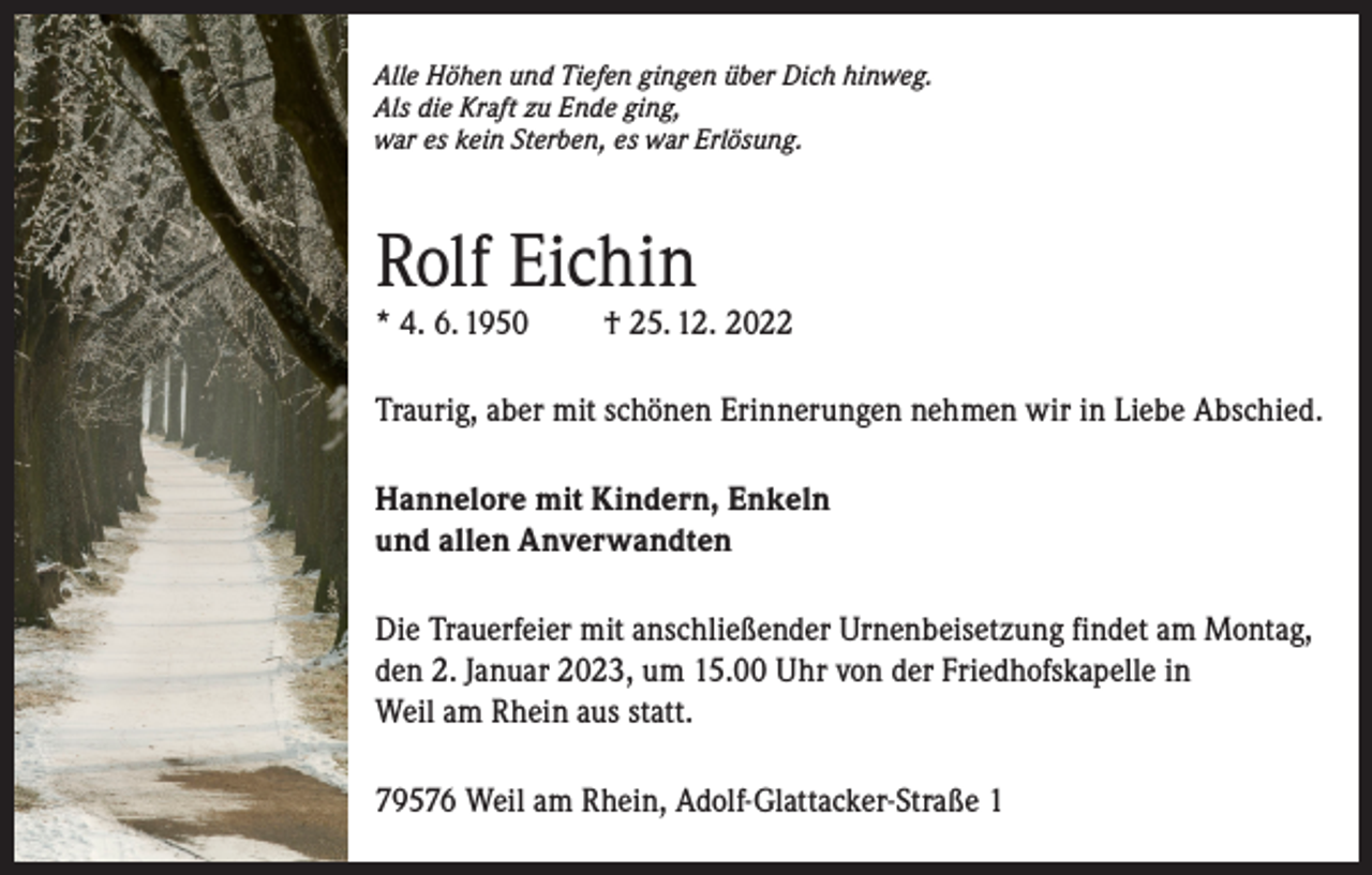 <p>Alle Höhen und Tiefen gingen über Dich hinweg.<br />Als die Kraft zu Ende ging,<br />war es kein Sterben, es war Erlösung.</p><p>Rolf Eichin<br />* 4. 6. 1950</p><p>† 25. 12. 2022</p><p>Traurig, aber mit schönen Erinnerungen nehmen wir in Liebe Abschied.<br />Hannelore mit Kindern, Enkeln<br />und allen Anverwandten<br />Die Trauerfeier mit anschließender Urnenbeisetzung findet am Montag,<br />den 2. Januar 2023, um 15.00 Uhr von der Friedhofskapelle in<br />Weil am Rhein aus statt.<br />79576 Weil am Rhein, Adolf-Glattacker-Straße 1</p>