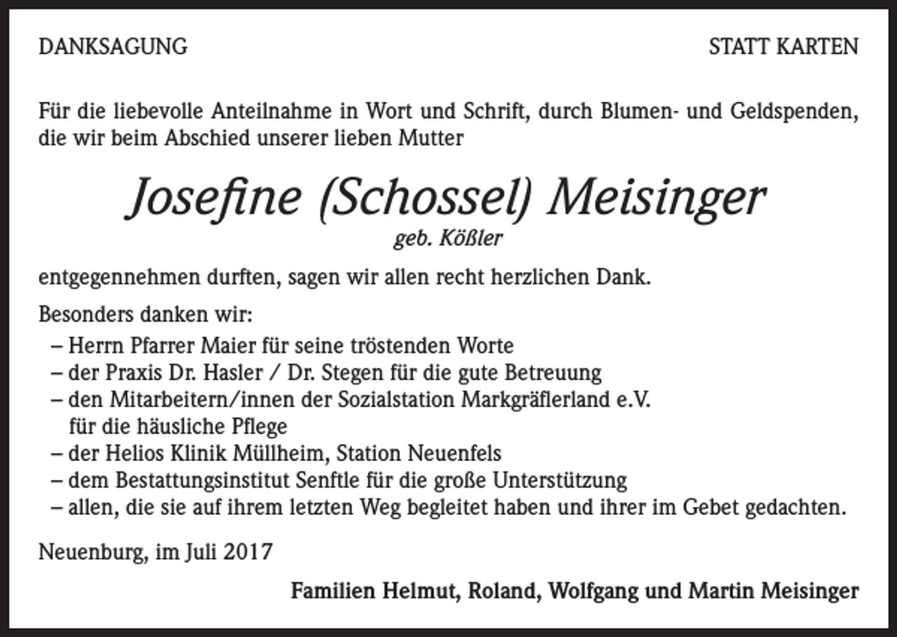 <p>DANKSAGUNG</p><p>STATT KARTEN</p><p>Für die liebevolle Anteilnahme in Wort und Schrift, durch Blumen- und Geldspenden,<br />die wir beim Abschied unserer lieben Mutter</p><p>Josefine (Schossel) Meisinger<br />geb. Kößler</p><p>entgegennehmen durften, sagen wir allen recht herzlichen Dank.<br />Besonders danken wir:<br />– Herrn Pfarrer Maier für seine tröstenden Worte<br />– der Praxis Dr. Hasler / Dr. Stegen für die gute Betreuung<br />– den Mitarbeitern/innen der Sozialstation Markgräflerland e.V.<br />für die häusliche Pflege<br />– der Helios Klinik Müllheim, Station Neuenfels<br />– dem Bestattungsinstitut Senftle für die große Unterstützung<br />– allen, die sie auf ihrem letzten Weg begleitet haben und ihrer im Gebet gedachten.<br />Neuenburg, im Juli 2017</p><p>Familien Helmut, Roland, Wolfgang und Martin Meisinger</p>