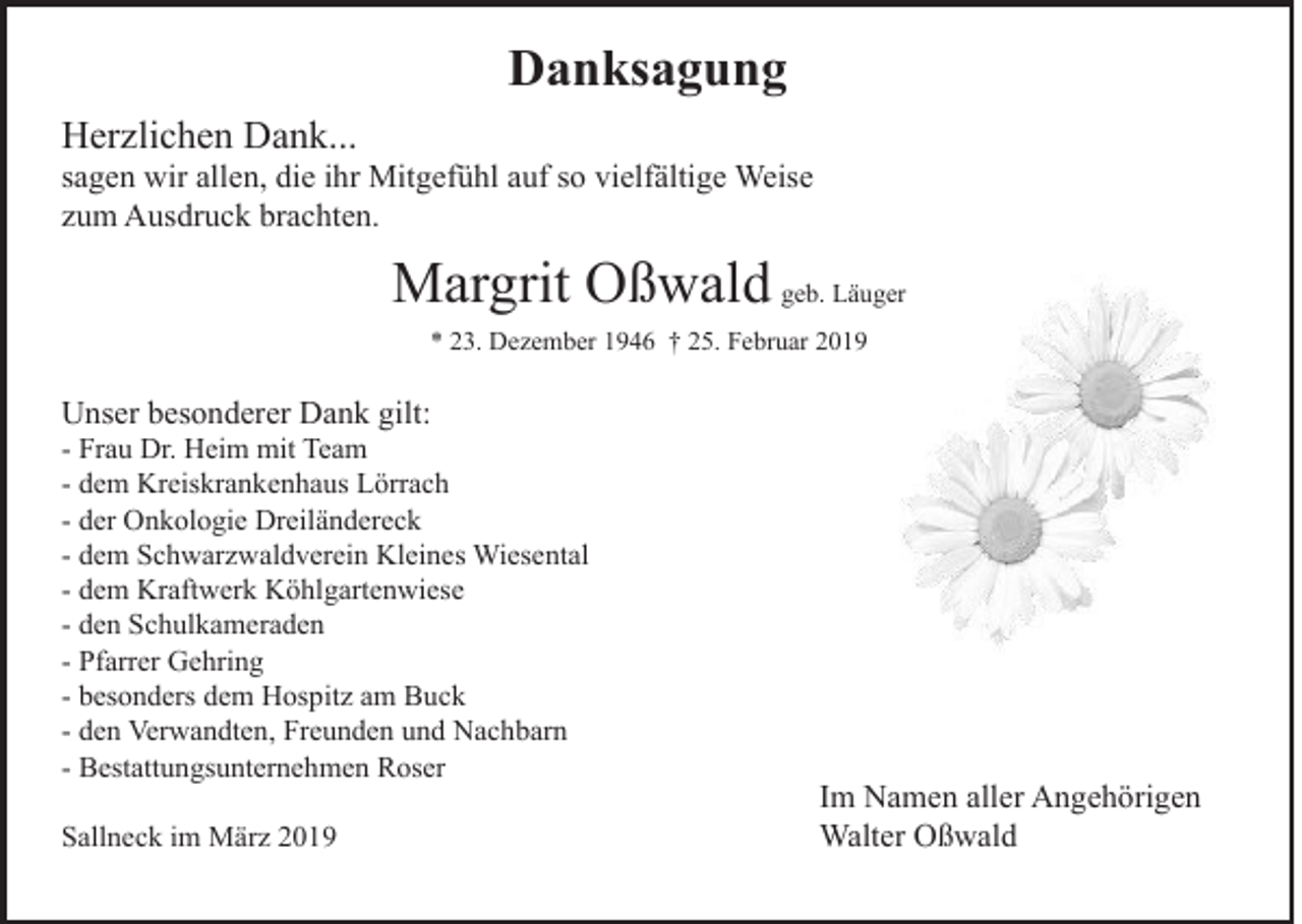 <p>Danksagung<br />Herzlichen Dank...</p><p>sagen wir allen, die ihr Mitgefühl auf so vielfältige Weise<br />zum Ausdruck brachten.</p><p>Margrit Oßwald geb. Läuger<br />* 23. Dezember 1946 † 25. Februar 2019</p><p>Unser besonderer Dank gilt:</p><p>- Frau Dr. Heim mit Team<br />- dem Kreiskrankenhaus Lörrach<br />- der Onkologie Dreiländereck<br />- dem Schwarzwaldverein Kleines Wiesental<br />- dem Kraftwerk Köhlgartenwiese<br />- den Schulkameraden<br />- Pfarrer Gehring<br />- besonders dem Hospitz am Buck<br />- den Verwandten, Freunden und Nachbarn<br />- Bestattungsunternehmen Roser<br />Sallneck im März 2019</p><p>Im Namen aller Angehörigen<br />Walter Oßwald</p>