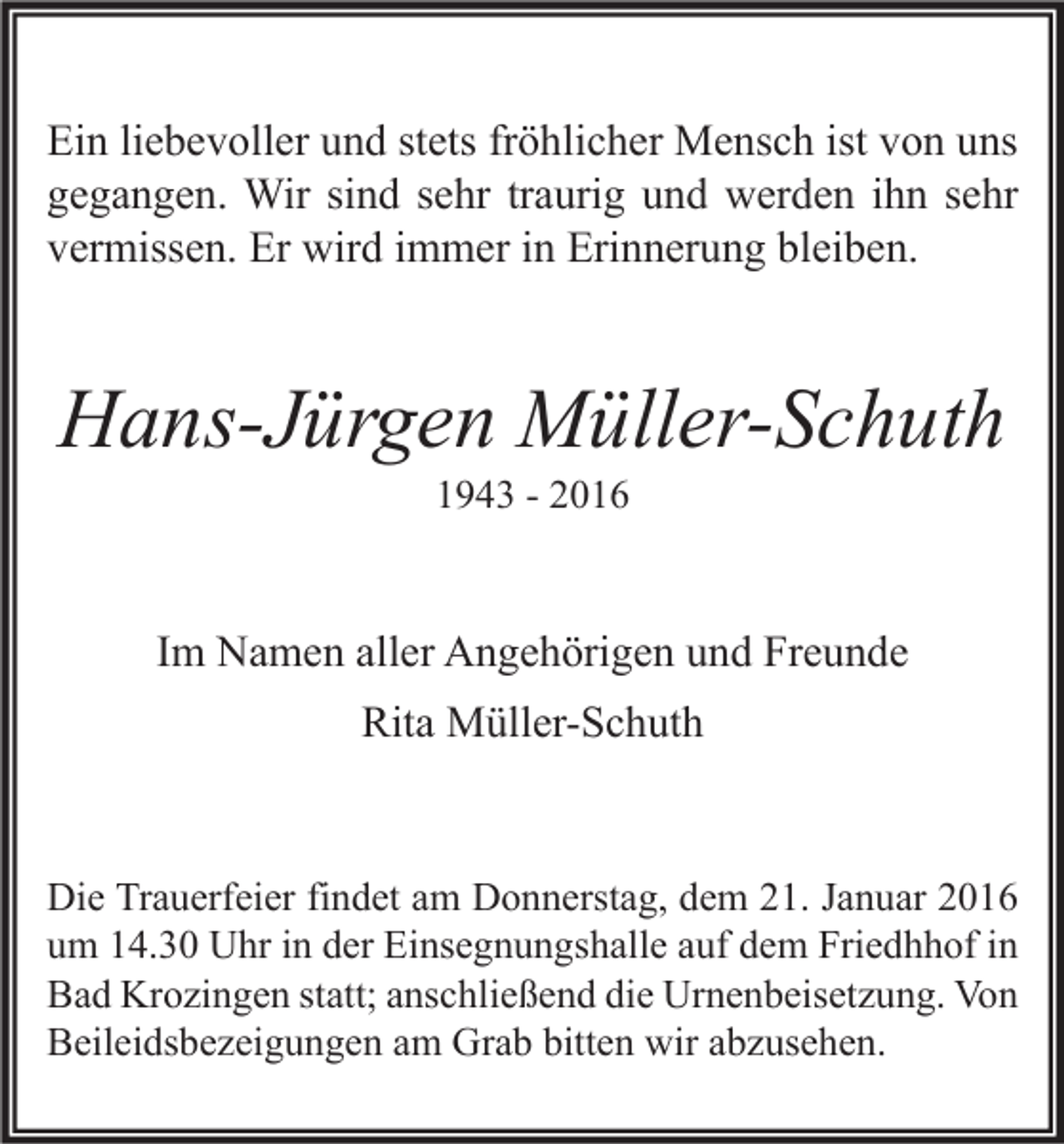 <p>Ein liebevoller und stets fröhlicher Mensch ist von uns<br />gegangen. Wir sind sehr traurig und werden ihn sehr<br />vermissen. Er wird immer in Erinnerung bleiben.</p><p>Hans-Jürgen Müller-Schuth<br />1943 - 2016</p><p>Im Namen aller Angehörigen und Freunde<br />Rita Müller-Schuth</p><p>Die Trauerfeier findet am Donnerstag, dem 21. Januar 2016<br />um 14.30 Uhr in der Einsegnungshalle auf dem Friedhhof in<br />Bad Krozingen statt; anschließend die Urnenbeisetzung. Von<br />Beileidsbezeigungen am Grab bitten wir abzusehen.</p>