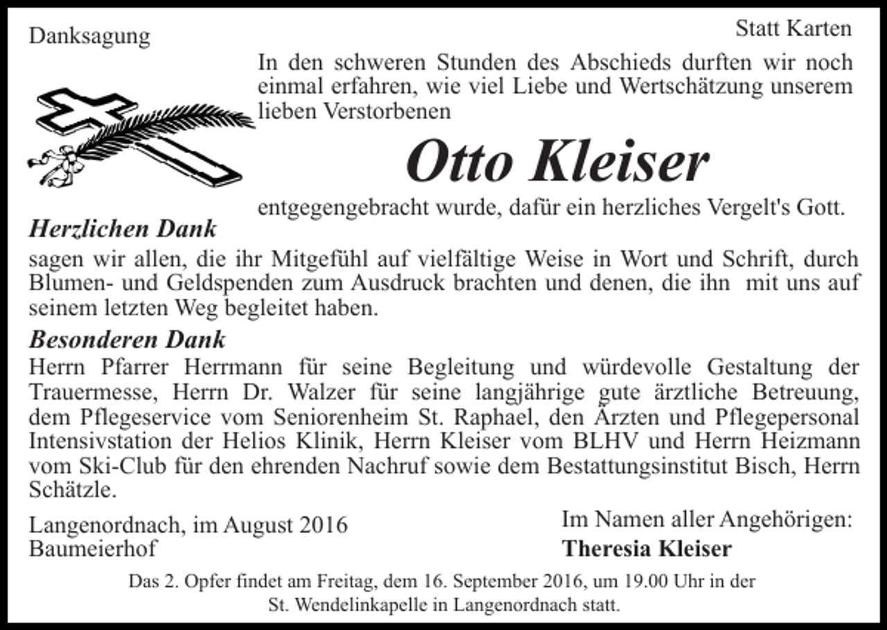 <p>Danksagung</p><p>Statt Karten<br />In den schweren Stunden des Abschieds durften wir noch<br />einmal erfahren, wie viel Liebe und Wertschätzung unserem<br />lieben Verstorbenen</p><p>Otto Kleiser</p><p>Herzlichen Dank</p><p>entgegengebracht wurde, dafür ein herzliches Vergelt's Gott.</p><p>sagen wir allen, die ihr Mitgefühl auf vielfältige Weise in Wort und Schrift, durch<br />Blumen- und Geldspenden zum Ausdruck brachten und denen, die ihn mit uns auf<br />seinem letzten Weg begleitet haben.</p><p>Besonderen Dank<br />Herrn Pfarrer Herrmann für seine Begleitung und würdevolle Gestaltung der<br />Trauermesse, Herrn Dr. Walzer für seine langjährige gute ärztliche Betreuung,<br />dem Pflegeservice vom Seniorenheim St. Raphael, den Ärzten und Pflegepersonal<br />Intensivstation der Helios Klinik, Herrn Kleiser vom BLHV und Herrn Heizmann<br />vom Ski-Club für den ehrenden Nachruf sowie dem Bestattungsinstitut Bisch, Herrn<br />Schätzle.<br />Im Namen aller Angehörigen:<br />Langenordnach, im August 2016<br />Theresia Kleiser<br />Baumeierhof<br />Das 2. Opfer findet am Freitag, dem 16. September 2016, um 19.00 Uhr in der<br />St. Wendelinkapelle in Langenordnach statt.</p>