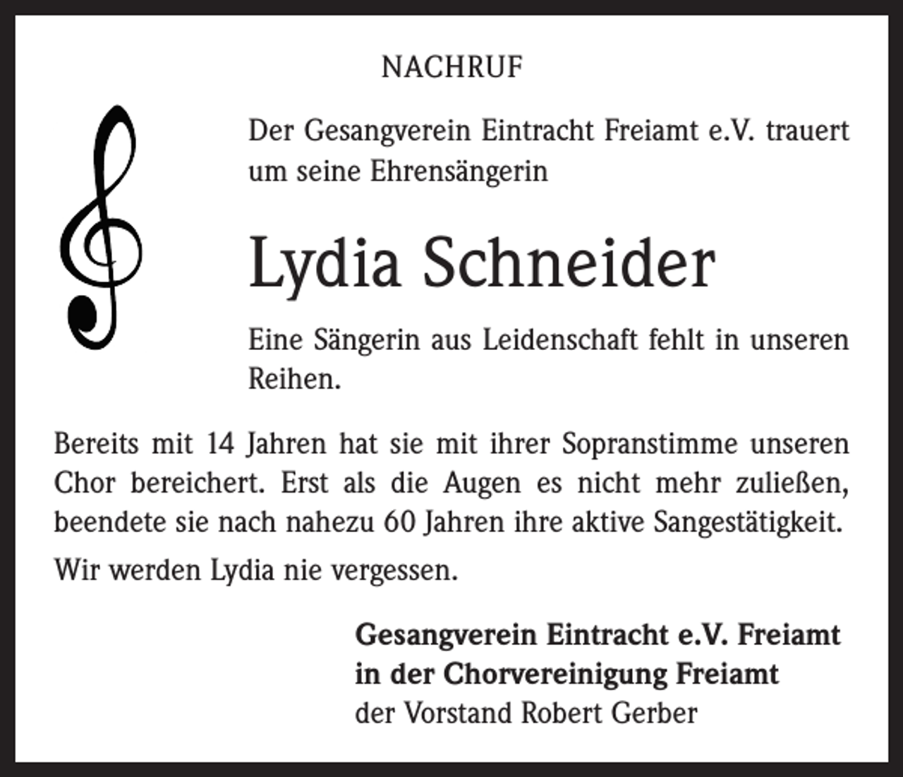 <p>NACHRUF<br />Der Gesangverein Eintracht Freiamt e.V. trauert<br />um seine Ehrensängerin</p><p>Lydia Schneider<br />Eine Sängerin aus Leidenschaft fehlt in unseren<br />Reihen.<br />Bereits mit 14 Jahren hat sie mit ihrer Sopranstimme unseren<br />Chor bereichert. Erst als die Augen es nicht mehr zuließen,<br />beendete sie nach nahezu 60 Jahren ihre aktive Sanges­tätigkeit.<br />Wir werden Lydia nie vergessen.<br />Gesangverein Eintracht e.V. Freiamt<br />in der Chorvereinigung Freiamt<br />der Vorstand Robert Gerber</p>