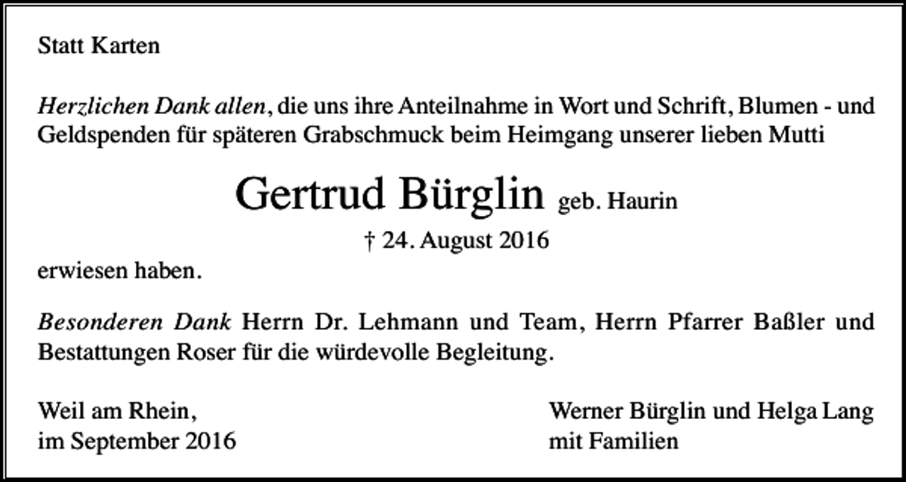 <p>Statt Karten<br />Herzlichen Dank allen, die uns ihre Anteilnahme in Wort und Schrift, Blumen - und<br />Geldspenden für späteren Grabschmuck beim Heimgang unserer lieben Mutti</p><p>Gertrud Bürglin geb. Haurin<br />† 24. August 2016<br />erwiesen haben.<br />Besonderen Dank Herrn Dr. Lehmann und Team, Herrn Pfarrer Baßler und<br />Bestattungen Roser für die würdevolle Begleitung.<br />Weil am Rhein,<br />im September 2016</p><p>Werner Bürglin und Helga Lang<br />mit Familien</p>