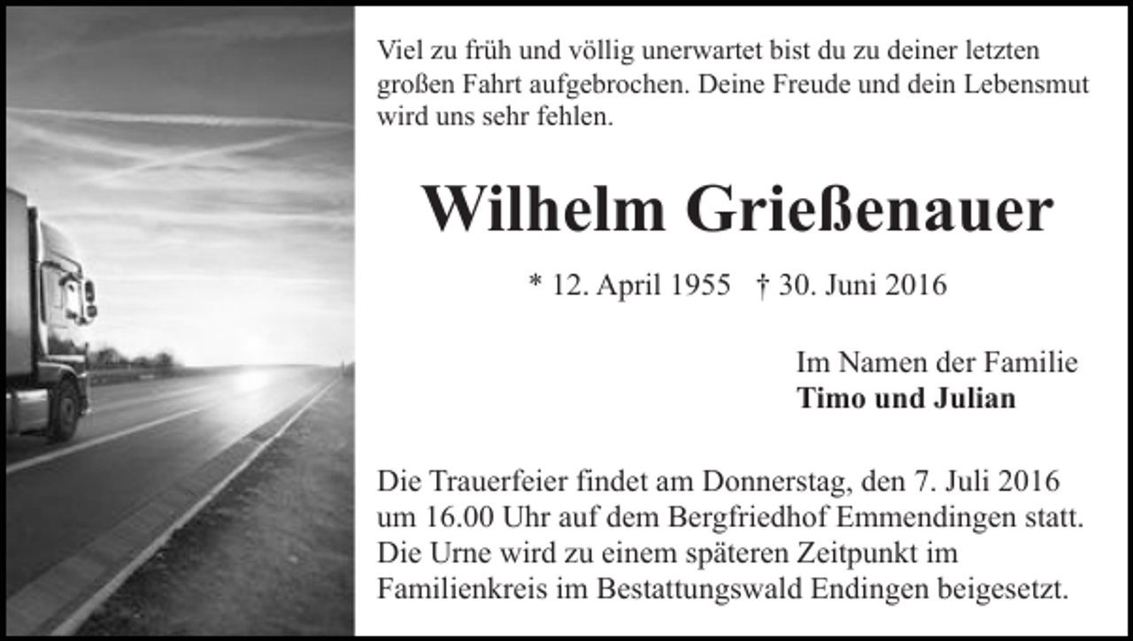 <p>Viel zu früh und völlig unerwartet bist du zu deiner letzten<br />großen Fahrt aufgebrochen. Deine Freude und dein Lebensmut<br />wird uns sehr fehlen.</p><p>Wilhelm Grießenauer<br />* 12. April 1955 † 30. Juni 2016<br />Im Namen der Familie<br />Timo und Julian<br />Die Trauerfeier findet am Donnerstag, den 7. Juli 2016<br />um 16.00 Uhr auf dem Bergfriedhof Emmendingen statt.<br />Die Urne wird zu einem späteren Zeitpunkt im<br />Familienkreis im Bestattungswald Endingen beigesetzt.</p>