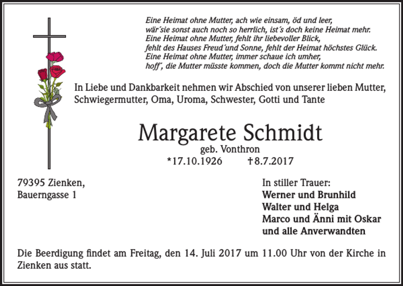 <p>Eine Heimat ohne Mutter, ach wie einsam, öd und leer,<br />wär´sie sonst auch noch so herrlich, ist´s doch keine Heimat mehr.<br />Eine Heimat ohne Mutter, fehlt ihr liebevoller Blick,<br />fehlt des Hauses Freud´und Sonne, fehlt der Heimat höchstes Glück.<br />Eine Heimat ohne Mutter, immer schaue ich umher,<br />hoff´, die Mutter müsste kommen, doch die Mutter kommt nicht mehr.</p><p>In Liebe und Dankbarkeit nehmen wir Abschied von unserer lieben Mutter,<br />Schwiegermutter, Oma, Uroma, Schwester, Gotti und Tante</p><p>Margarete Schmidt<br />geb. Vonthron<br />*17.10.1926<br />† 8.7.2019395 Zienken,<br />In stiller Trauer:<br />Bauerngasse 1 Werner und Brunhild<br />Walter und Helga<br />Marco und Änni mit Oskar<br />und alle Anverwandten<br />Die Beerdigung findet am Freitag, den 14. Juli 2017 um 11.00 Uhr von der Kirche in<br />Zienken aus statt.</p>
