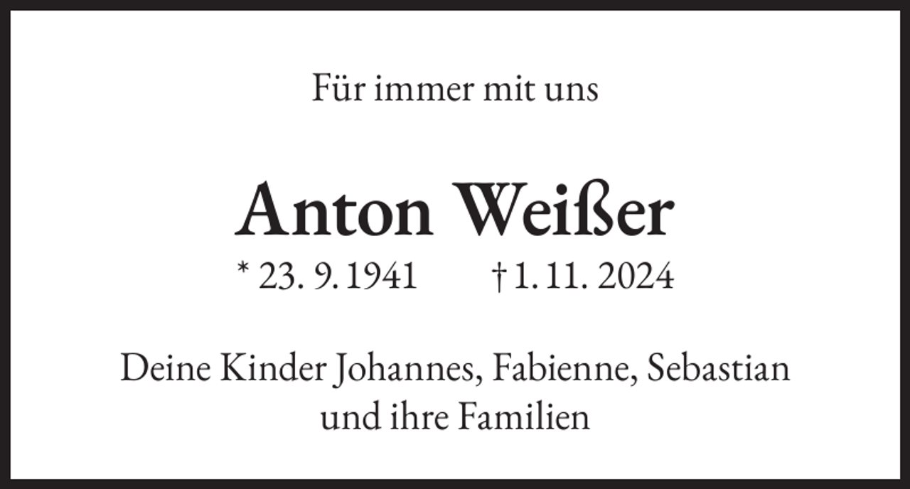 <p>Für immer mit uns</p><p>Anton Weißer<br />* 23. 9. 1941</p><p>† 1. 11. 2024</p><p>Deine Kinder Johannes, Fabienne, Sebastian<br />und ihre Familien</p>