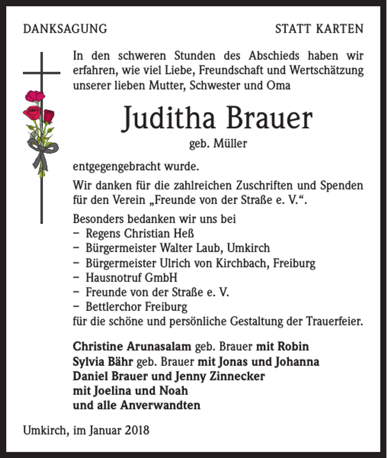 <p>DANKSAGUNG</p><p>STATT KARTEN</p><p>In den schweren Stunden des Abschieds haben wir<br />er­fahren, wie viel Liebe, Freundschaft und Wertschätzung<br />unserer lieben Mutter, Schwester und Oma</p><p>Juditha Brauer<br />geb. Müller</p><p>entgegengebracht wurde.<br />Wir danken für die zahlreichen Zuschriften und Spenden<br />für den Verein „Freunde von der Straße e. V.“.<br />Besonders bedanken wir uns bei<br />– Regens Christian Heß<br />– Bürgermeister Walter Laub, Umkirch<br />– Bürgermeister Ulrich von Kirchbach, Freiburg<br />– Hausnotruf GmbH<br />– Freunde von der Straße e. V.<br />– Bettlerchor Freiburg<br />für die schöne und persönliche Gestaltung der Trauerfeier.<br />Christine Arunasalam geb. Brauer mit Robin<br />Sylvia Bähr geb. Brauer mit Jonas und Johanna<br />Daniel Brauer und Jenny Zinnecker<br />mit Joelina und Noah<br />und alle Anverwandten<br />Umkirch, im Januar 2018</p>