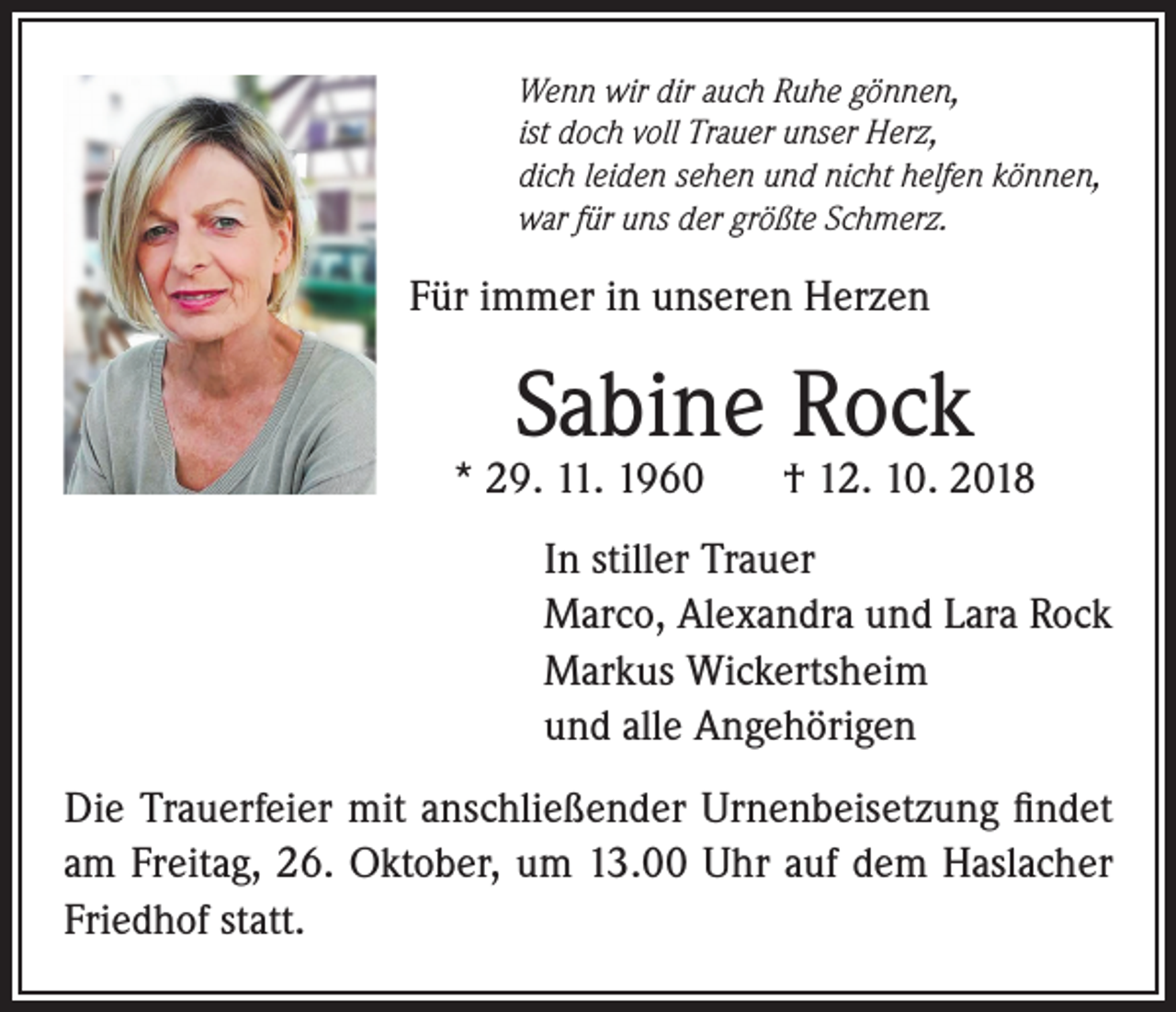 <p>Wenn wir dir auch Ruhe gönnen,<br />ist doch voll Trauer unser Herz,<br />dich leiden sehen und nicht helfen können,<br />war für uns der größte Schmerz.</p><p>Für immer in unseren Herzen</p><p>Sabine Rock</p><p>* 29. 11. 1960</p><p>† 12. 10. 2018</p><p>In stiller Trauer<br />Marco, Alexandra und Lara Rock<br />Markus Wickertsheim<br />und alle Angehörigen<br />Die Trauerfeier mit anschließender Urnenbeisetzung findet<br />am Freitag, 26. Oktober, um 13.00 Uhr auf dem Haslacher<br />Friedhof statt.</p>