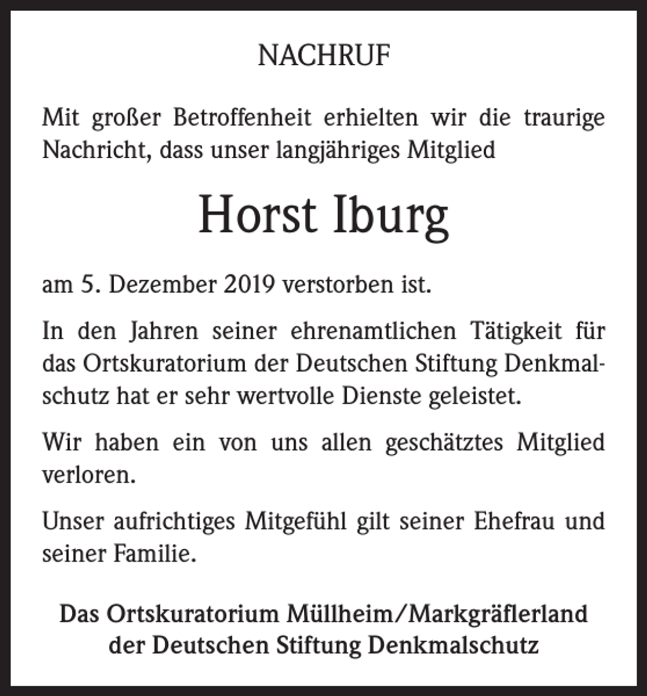 <p>NACHRUF<br />Mit großer Betroffenheit erhielten wir die traurige<br />Nachricht, dass unser langjähriges Mitglied</p><p>Horst Iburg<br />am 5. Dezember 2019 verstorben ist.<br />In den Jahren seiner ehrenamtlichen Tätigkeit für<br />das Ortskuratorium der Deutschen Stiftung Denkmalschutz hat er sehr wertvolle Dienste geleistet.<br />Wir haben ein von uns allen geschätztes Mitglied<br />verloren.<br />Unser aufrichtiges Mitgefühl gilt seiner Ehefrau und<br />seiner Familie.<br />Das Ortskuratorium Müllheim/Markgräflerland<br />der Deutschen Stiftung Denkmalschutz</p>
