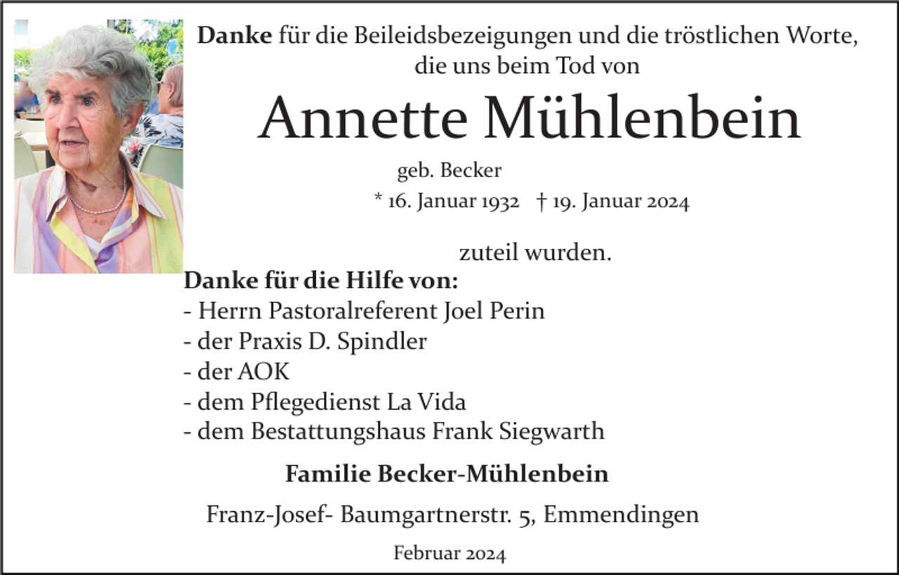 <p>Danke für die Beileidsbezeigungen und die tröstlichen Worte,<br />die uns beim Tod von</p><p>Annette Mühlenbein<br />geb. Becker<br />* 16. Januar 1932 † 19. Januar 2024</p><p>zuteil wurden.<br />Danke für die Hilfe von:<br />­ Herrn Pastoralreferent Joel Perin<br />­ der Praxis D. Spindler<br />­ der AOK<br />­ dem Pﬂegedienst La Vida<br />­ dem Bestattungshaus Frank Siegwarth<br />Familie Becker­Mühlenbein<br />Franz­Josef­ Baumgartnerstr. 5, Emmendingen<br />Februar 2024</p>