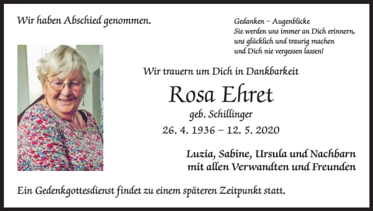 <p>Wir haben Abschied genommen. Gedanken – Augenblicke</p><p>Sie werden uns immer an Dich erinnern,<br />uns glücklich und traurig machen<br />und Dich nie vergessen lassen!</p><p>Wir trauern um Dich in Dankbarkeit</p><p>Rosa Ehret<br />geb. Schillinger</p><p>26. 4. 1936 – 12. 5. 2020<br />Luzia, Sabine, Ursula und Nachbarn<br />mit allen Verwandten und Freunden<br />Ein Gedenkgottesdienst findet zu einem späteren Zeitpunkt statt.</p>
