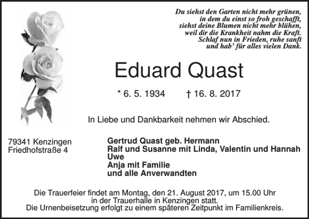 <p>Du siehst den Garten nicht mehr grünen,<br />in dem du einst so froh geschafft,<br />siehst deine Blumen nicht mehr blühen,<br />weil dir die Krankheit nahm die Kraft.<br />Schlaf nun in Frieden, ruhe sanft<br />und hab’ für alles vielen Dank.</p><p>Eduard Quast<br />* 6. 5. 1934</p><p>† 16. 8. 2017</p><p>In Liebe und Dankbarkeit nehmen wir Abschied.<br />79341 Kenzingen<br />Friedhofstraße 4</p><p>Gertrud Quast geb. Hermann<br />Ralf und Susanne mit Linda, Valentin und Hannah<br />Uwe<br />Anja mit Familie<br />und alle Anverwandten</p><p>Die Trauerfeier findet am Montag, den 21. August 2017, um 15.00 Uhr<br />in der Trauerhalle in Kenzingen statt.<br />Die Urnenbeisetzung erfolgt zu einem späteren Zeitpunkt im Familienkreis.</p>