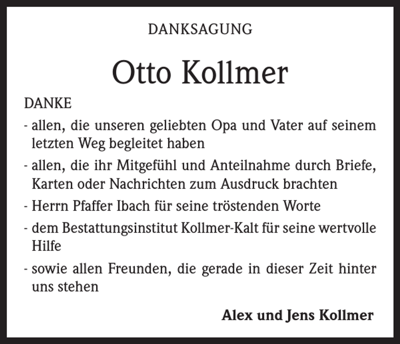 <p>DANKSAGUNG</p><p>Otto Kollmer<br />DANKE<br />- allen, die unseren geliebten Opa und Vater auf seinem<br />letzten Weg begleitet haben<br />- allen, die ihr Mitgefühl und Anteilnahme durch Briefe,<br />Karten oder Nachrichten zum Ausdruck brachten<br />- Herrn Pfaffer Ibach für seine tröstenden Worte<br />- dem Bestattungsinstitut Kollmer-Kalt für seine wertvolle<br />Hilfe<br />- sowie allen Freunden, die gerade in dieser Zeit hinter<br />uns stehen<br />Alex und Jens Kollmer</p>