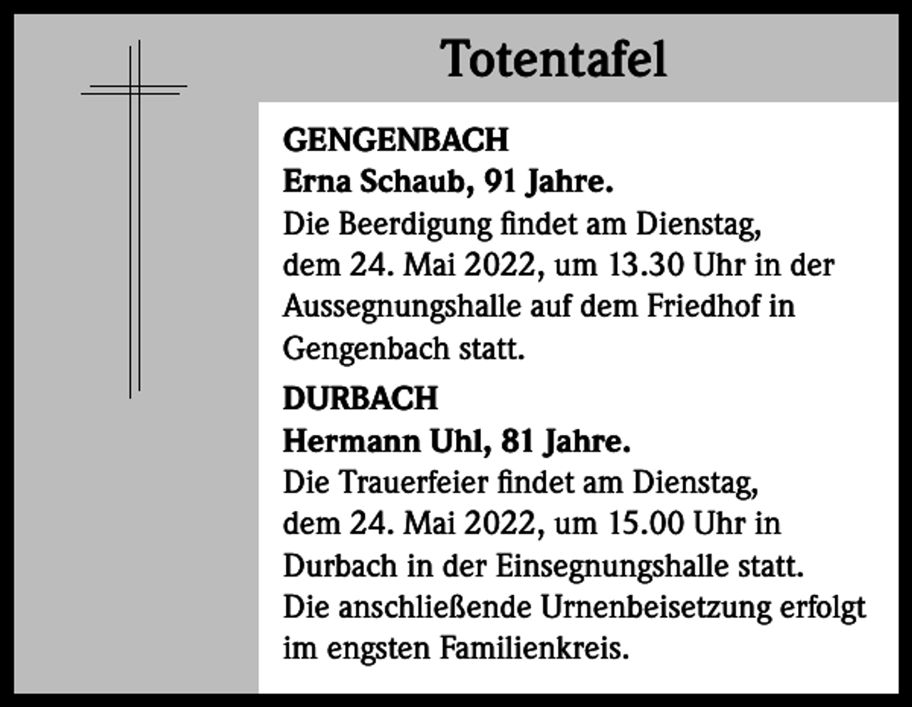 <p>Totentafel<br />Totentafel<br />GENGENBACH<br />Erna Schaub, 91 Jahre.<br />Die Beerdigung findet am Dienstag,<br />dem 24. Mai 2022, um 13.30 Uhr in der<br />­Aussegnungshalle auf dem Friedhof in<br />Gengenbach statt.<br />DURBACH<br />Hermann Uhl, 81 Jahre.<br />Die Trauerfeier findet am Dienstag,<br />dem 24. Mai 2022, um 15.00 Uhr in<br />­Durbach in der Einsegnungshalle statt.<br />Die anschließende Urnenbeisetzung erfolgt<br />im engsten Familienkreis.</p>