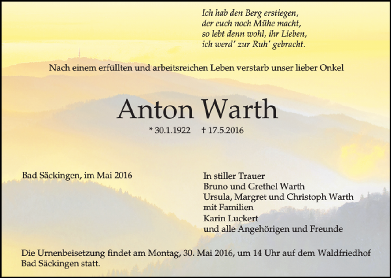 <p>Ich hab den Berg erstiegen,<br />der euch noch Mühe macht,<br />so lebt denn wohl, ihr Lieben,<br />ich werd' zur Ruh' gebracht.<br />Nach einem erfüllten und arbeitsreichen Leben verstarb unser lieber Onkel</p><p>Anton Warth<br />* 30.1.1922</p><p>Bad Säckingen, im Mai 2016</p><p>† 17.5.2016</p><p>In stiller Trauer<br />Bruno und Grethel Warth<br />Ursula, Margret und Christoph Warth<br />mit Familien<br />Karin Luckert<br />und alle Angehörigen und Freunde</p><p>Die Urnenbeisetzung findet am Montag, 30. Mai 2016, um 14 Uhr auf dem Waldfriedhof<br />Bad Säckingen statt.</p>