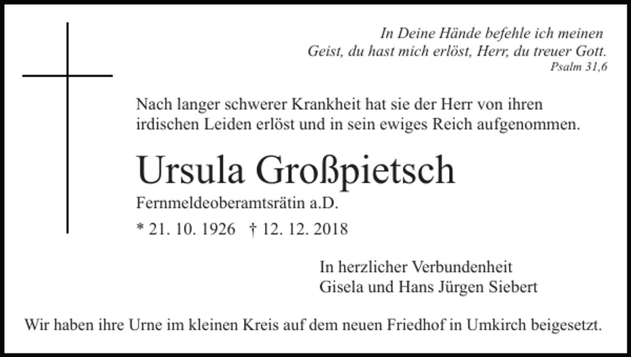 <p>In Deine Hände befehle ich meinen<br />Geist, du hast mich erlöst, Herr, du treuer Gott.<br />Psalm 31,6</p><p>Nach langer schwerer Krankheit hat sie der Herr von ihren<br />irdischen Leiden erlöst und in sein ewiges Reich aufgenommen.</p><p>Ursula Großpietsch<br />Fernmeldeoberamtsrätin a.D.<br />* 21. 10. 1926 † 12. 12. 2018<br />In herzlicher Verbundenheit<br />Gisela und Hans Jürgen Siebert<br />Wir haben ihre Urne im kleinen Kreis auf dem neuen Friedhof in Umkirch beigesetzt.</p>