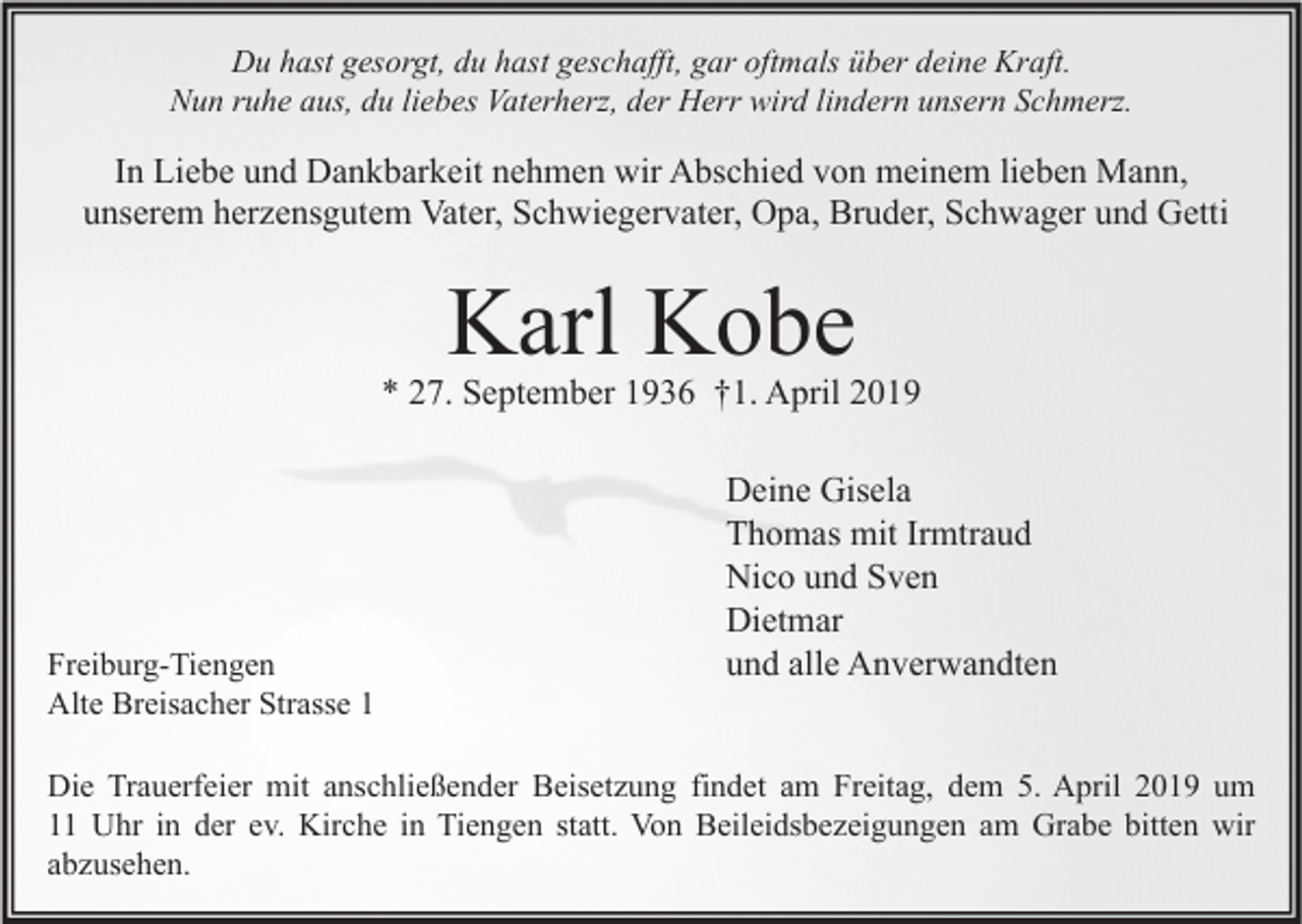 <p>Du hast gesorgt, du hast geschafft, gar oftmals über deine Kraft.<br />Nun ruhe aus, du liebes Vaterherz, der Herr wird lindern unsern Schmerz.</p><p>In Liebe und Dankbarkeit nehmen wir Abschied von meinem lieben Mann,<br />unserem herzensgutem Vater, Schwiegervater, Opa, Bruder, Schwager und Getti</p><p>Karl Kobe</p><p>* 27. September 1936 †1. April 2019</p><p>Freiburg-Tiengen<br />Alte Breisacher Strasse 1</p><p>Deine Gisela<br />Thomas mit Irmtraud<br />Nico und Sven<br />Dietmar<br />und alle Anverwandten</p><p>Die Trauerfeier mit anschließender Beisetzung findet am Freitag, dem 5. April 2019 um<br />11 Uhr in der ev. Kirche in Tiengen statt. Von Beileidsbezeigungen am Grabe bitten wir<br />abzusehen.</p>