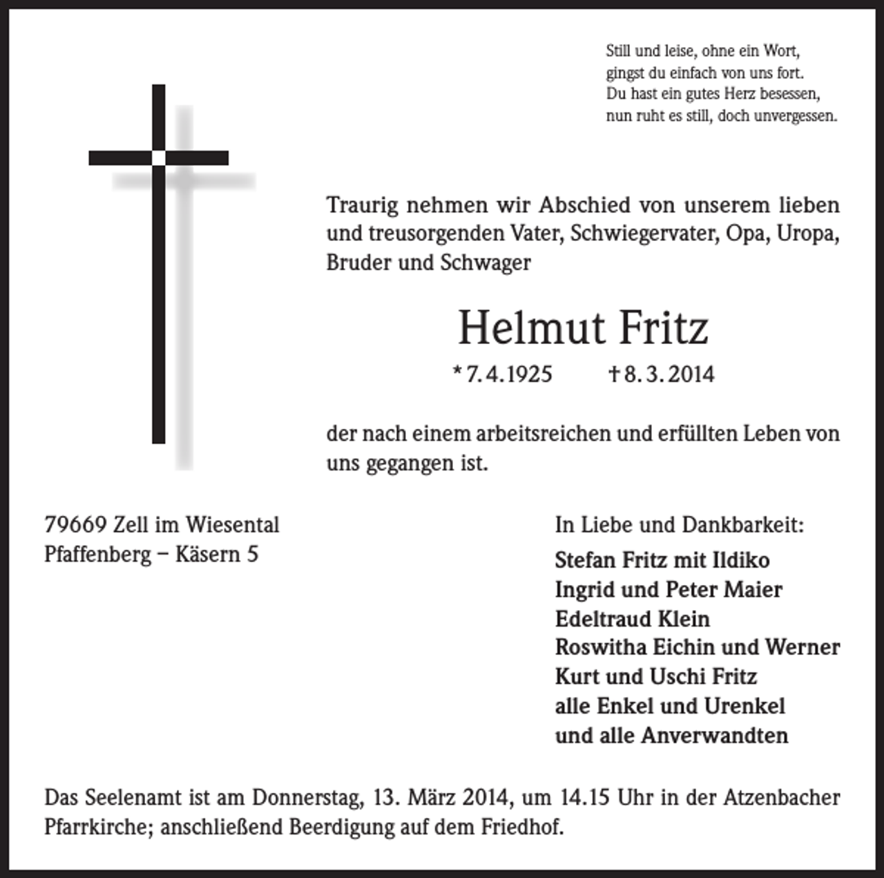 <p>Still und leise, ohne ein Wort,<br />gingst du einfach von uns fort.<br />Du hast ein gutes Herz besessen,<br />nun ruht es still, doch unvergessen.</p><p>Traurig nehmen wir Abschied von unserem lieben<br />und treusorgenden Vater, Schwiegervater, Opa, Uropa,<br />Bruder und Schwager</p><p>Helmut Fritz<br />* 7. 4.1925</p><p>† 8. 3. 2014</p><p>der nach einem arbeitsreichen und erfüllten Leben von<br />uns gegangen ist.<br />79669 Zell im Wiesental<br />Pfaffenberg – Käsern 5</p><p>In Liebe und Dankbarkeit:<br />Stefan Fritz mit Ildiko<br />Ingrid und Peter Maier<br />Edeltraud Klein<br />Roswitha Eichin und Werner<br />Kurt und Uschi Fritz<br />alle Enkel und Urenkel<br />und alle Anverwandten</p><p>Das Seelenamt ist am Donnerstag, 13. März 2014, um 14.15 Uhr in der Atzenbacher<br />Pfarrkirche; anschließend Beerdigung auf dem Friedhof.</p>