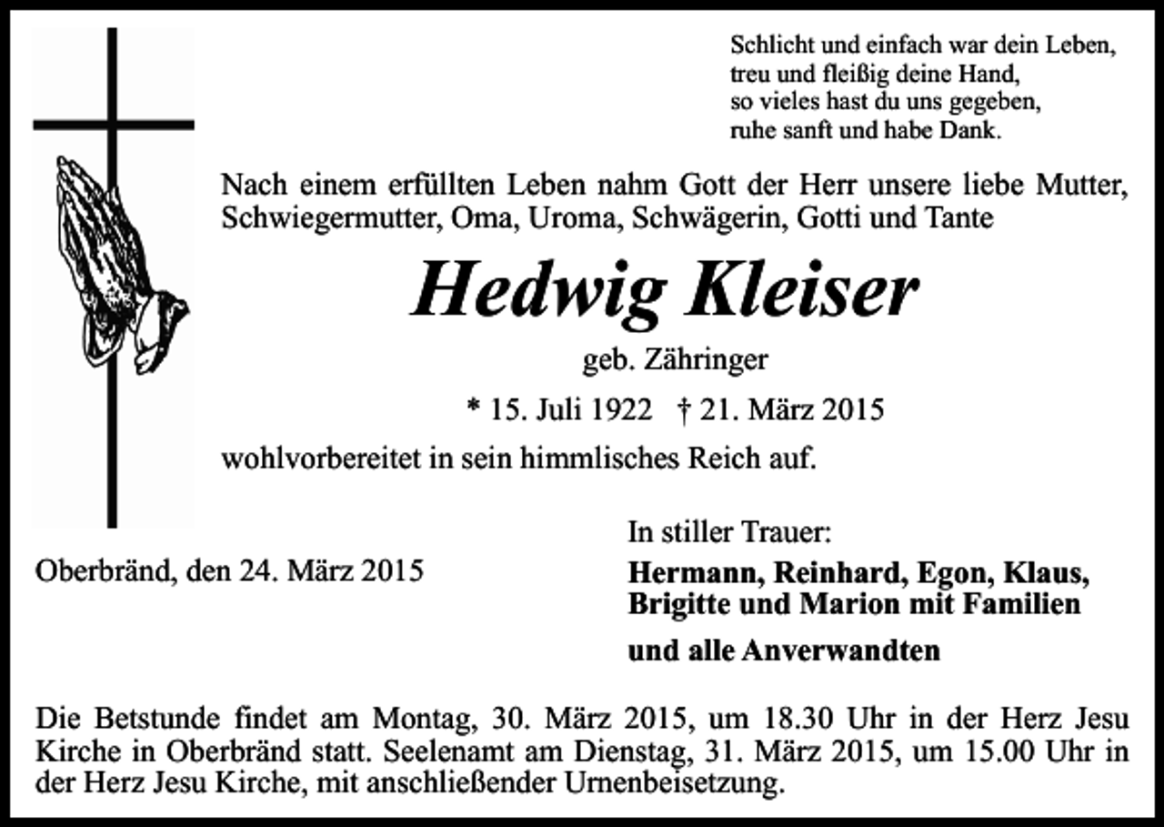 <p>Schlicht und einfach war dein Leben,<br />treu und fleißig deine Hand,<br />so vieles hast du uns gegeben,<br />ruhe sanft und habe Dank.</p><p>Nach einem erfüllten Leben nahm Gott der Herr unsere liebe Mutter,<br />Schwiegermutter, Oma, Uroma, Schwägerin, Gotti und Tante</p><p>Hedwig Kleiser<br />geb. Zähringer</p><p>* 15. Juli 1922 † 21. März 2015<br />wohlvorbereitet in sein himmlisches Reich auf.<br />Oberbränd, den 24. März 2015</p><p>In stiller Trauer:<br />Hermann, Reinhard, Egon, Klaus,<br />Brigitte und Marion mit Familien<br />und alle Anverwandten</p><p>Die Betstunde findet am Montag, 30. März 2015, um 18.30 Uhr in der Herz Jesu<br />Kirche in Oberbränd statt. Seelenamt am Dienstag, 31. März 2015, um 15.00 Uhr in<br />der Herz Jesu Kirche, mit anschließender Urnenbeisetzung.</p>