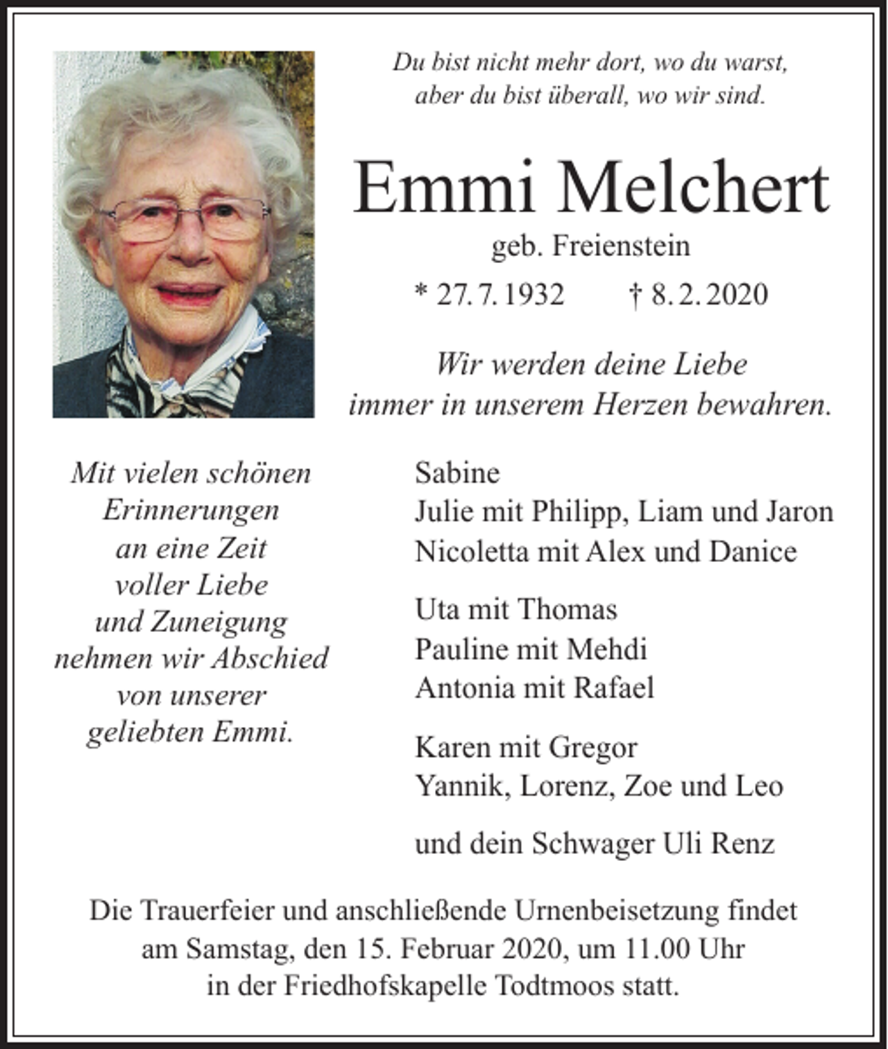 <p>Du bist nicht mehr dort, wo du warst,<br />aber du bist überall, wo wir sind.</p><p>Emmi Melchert<br />geb. Freienstein</p><p>* 27. 7. 1932 † 8. 2. 2020</p><p>Wir werden deine Liebe<br />immer in unserem Herzen bewahren.<br />Mit vielen schönen<br />Erinnerungen<br />an eine Zeit<br />voller Liebe<br />und Zuneigung<br />nehmen wir Abschied<br />von unserer<br />geliebten Emmi.</p><p>Sabine<br />Julie mit Philipp, Liam und Jaron<br />Nicoletta mit Alex und Danice<br />Uta mit Thomas<br />Pauline mit Mehdi<br />Antonia mit Rafael<br />Karen mit Gregor<br />Yannik, Lorenz, Zoe und Leo<br />und dein Schwager Uli Renz</p><p>Die Trauerfeier und anschließende Urnenbeisetzung findet<br />am Samstag, den 15. Februar 2020, um 11.00 Uhr<br />in der Friedhofskapelle Todtmoos statt.</p>