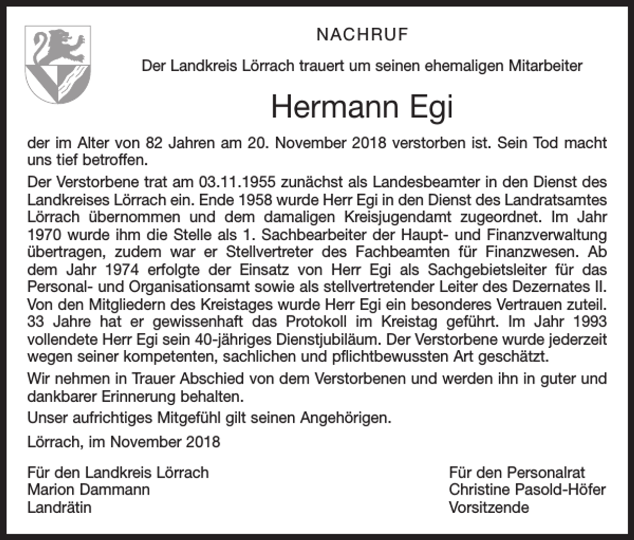 <p>NACHRUF<br />Der Landkreis Lörrach trauert um seinen ehemaligen Mitarbeiter</p><p>Hermann Egi<br />der im Alter von 82 Jahren am 20. November 2018 verstorben ist. Sein Tod macht<br />uns tief betroffen.<br />Der Verstorbene trat am 03.11.1955 zunächst als Landesbeamter in den Dienst des<br />Landkreises Lörrach ein. Ende 1958 wurde Herr Egi in den Dienst des Landratsamtes<br />Lörrach übernommen und dem damaligen Kreisjugendamt zugeordnet. Im Jahr<br />1970 wurde ihm die Stelle als 1. Sachbearbeiter der Haupt- und Finanzverwaltung<br />übertragen, zudem war er Stellvertreter des Fachbeamten für Finanzwesen. Ab<br />dem Jahr 1974 erfolgte der Einsatz von Herr Egi als Sachgebietsleiter für das<br />Personal- und Organisationsamt sowie als stellvertretender Leiter des Dezernates II.<br />Von den Mitgliedern des Kreistages wurde Herr Egi ein besonderes Vertrauen zuteil.<br />33 Jahre hat er gewissenhaft das Protokoll im Kreistag geführt. Im Jahr 1993<br />vollendete Herr Egi sein 40-jähriges Dienstjubiläum. Der Verstorbene wurde jederzeit<br />wegen seiner kompetenten, sachlichen und pflichtbewussten Art geschätzt.<br />Wir nehmen in Trauer Abschied von dem Verstorbenen und werden ihn in guter und<br />dankbarer Erinnerung behalten.<br />Unser aufrichtiges Mitgefühl gilt seinen Angehörigen.<br />Lörrach, im November 2018<br />Für den Landkreis Lörrach<br />Für den Personalrat<br />Marion Dammann<br />Christine Pasold-Höfer<br />Landrätin Vorsitzende</p>