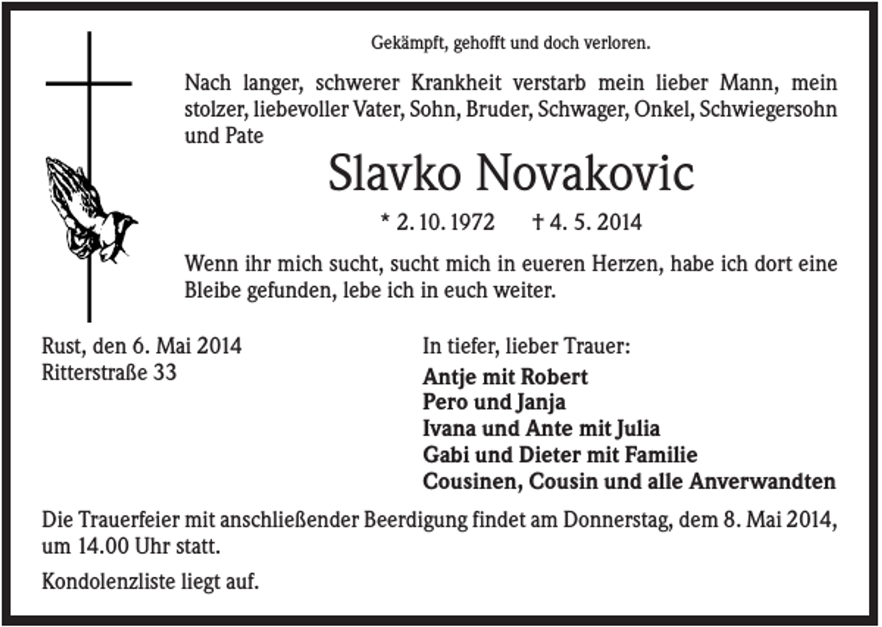 <p>Gekämpft, gehofft und doch verloren.</p><p>Nach langer, schwerer Krankheit verstarb mein lieber Mann, mein<br />stolzer, liebevoller Vater, Sohn, Bruder, Schwager, Onkel, Schwiegersohn<br />und Pate</p><p>Slavko Novakovic<br />* 2. 10. 1972</p><p>† 4. 5. 2014</p><p>Wenn ihr mich sucht, sucht mich in eueren Herzen, habe ich dort eine<br />Bleibe gefunden, lebe ich in euch weiter.<br />Rust, den 6. Mai 2014<br />Ritterstraße 33</p><p>In tiefer, lieber Trauer:<br />Antje mit Robert<br />Pero und Janja<br />Ivana und Ante mit Julia<br />Gabi und Dieter mit Familie<br />Cousinen, Cousin und alle Anverwandten</p><p>Die Trauerfeier mit anschließender Beerdigung findet am Donnerstag, dem 8. Mai 2014,<br />um 14.00 Uhr statt.<br />Kondolenzliste liegt auf.</p>