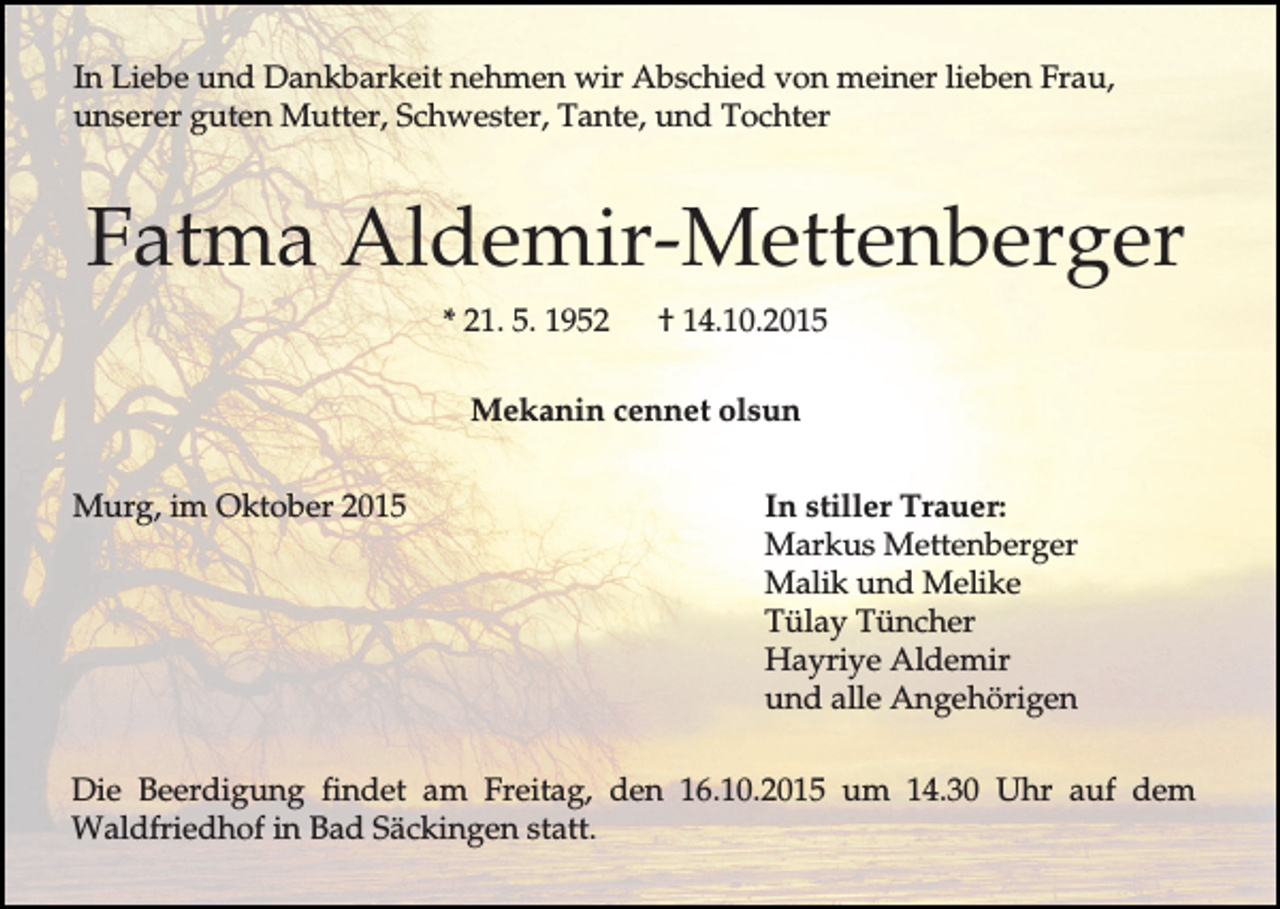 <p>In Liebe und Dankbarkeit nehmen wir Abschied von meiner lieben Frau,<br />unserer guten Mutter, Schwester, Tante, und Tochter</p><p>Fatma Aldemir-Mettenberger<br />* 21. 5. 1952</p><p>† 14.10.2015</p><p>Mekanin cennet olsun<br />Murg, im Oktober 2015</p><p>In stiller Trauer:<br />Markus Mettenberger<br />Malik und Melike<br />Tülay Tüncher<br />Hayriye Aldemir<br />und alle Angehörigen</p><p>Die Beerdigung findet am Freitag, den 16.10.2015 um 14.30 Uhr auf dem<br />Waldfriedhof in Bad Säckingen statt.</p>