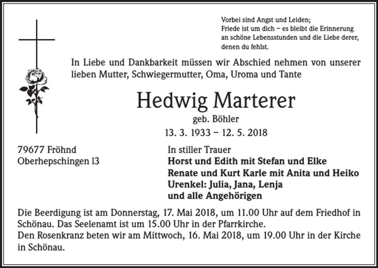 <p>Vorbei sind Angst und Leiden;<br />Friede ist um dich – es bleibt die Erinnerung<br />an schöne Lebensstunden und die Liebe derer,<br />denen du fehlst.</p><p>In Liebe und Dankbarkeit müssen wir Abschied nehmen von unserer<br />lieben Mutter, Schwiegermutter, Oma, Uroma und Tante</p><p>Hedwig Marterer<br />geb. Böhler<br />13. 3. 1933 – 12. 5. 2018</p><p>79677 Fröhnd<br />Oberhepschingen l3</p><p>In stiller Trauer<br />Horst und Edith mit Stefan und Elke<br />Renate und Kurt Karle mit Anita und Heiko<br />Urenkel: Julia, Jana, Lenja<br />und alle Angehörigen</p><p>Die Beerdigung ist am Donnerstag, 17. Mai 2018, um 11.00 Uhr auf dem Friedhof in<br />Schönau. Das Seelenamt ist um 15.00 Uhr in der Pfarrkirche.<br />Den Rosenkranz beten wir am Mittwoch, 16. Mai 2018, um 19.00 Uhr in der Kirche<br />in Schönau.</p>