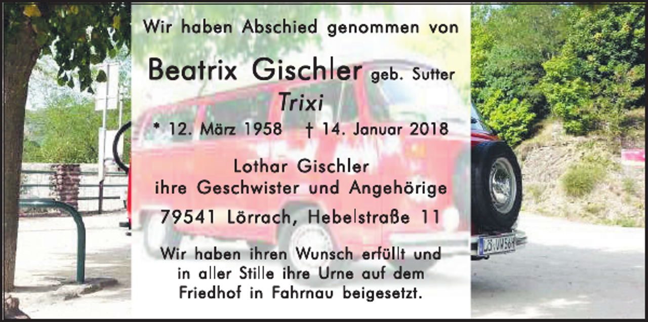 <p>Wir haben Abschied genommen von</p><p>Beatrix Gischler geb. Sutter<br />Trixi<br />* 12. März 1958 † 14. Januar 2018</p><p>Lothar Gischler<br />ihre Geschwister und Angehörige<br />79541 Lörrach, Hebelstraße 11<br />Wir haben ihren Wunsch erfüllt und ihre Urne auf dem Friedhof<br />in Fahrnau in aller Stille beigesetzt.</p>