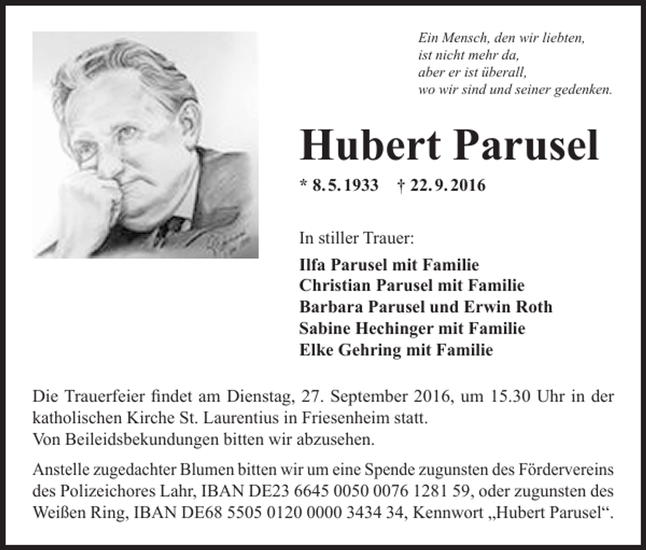 <p>Ein Mensch, den wir liebten,<br />ist nicht mehr da,<br />aber er ist überall,<br />wo wir sind und seiner gedenken.</p><p>Hubert Parusel<br />* 8. 5. 1933 † 22. 9. 2016</p><p>In stiller Trauer:<br />Ilfa Parusel mit Familie<br />Christian Parusel mit Familie<br />Barbara Parusel und Erwin Roth<br />Sabine Hechinger mit Familie<br />Elke Gehring mit Familie<br />Die Trauerfeier findet am Dienstag, 27. September 2016, um 15.30 Uhr in der<br />katholischen Kirche St. Laurentius in Friesenheim statt.<br />Von Beileidsbekundungen bitten wir abzusehen.<br />Anstelle zugedachter Blumen bitten wir um eine Spende zugunsten des Fördervereins<br />des Polizeichores Lahr, IBAN DE23 6645 005076 1281 59, oder zugunsten des<br />Weißen Ring, IBAN DE68 5505 012000 34, Kennwort „Hubert Parusel“.</p>