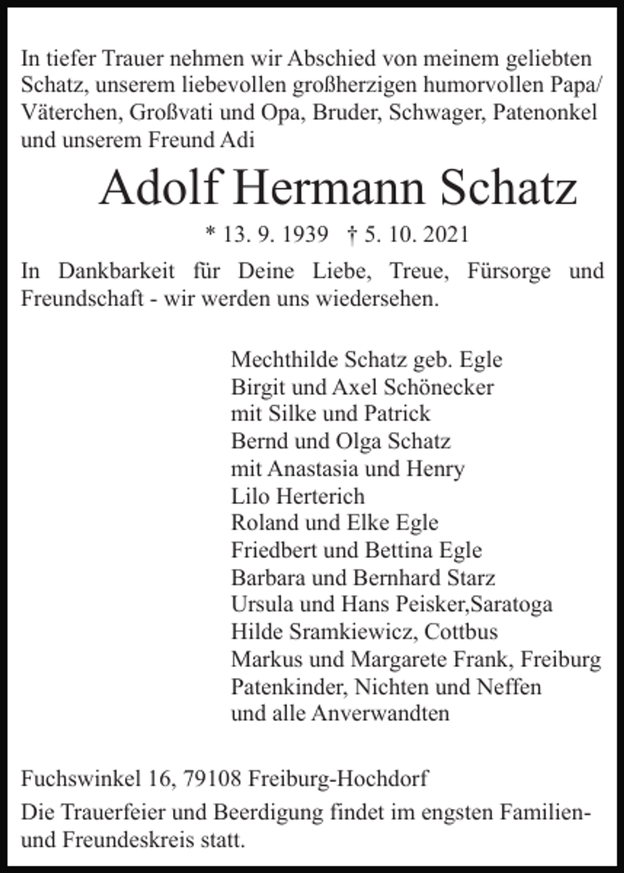 <p>In tiefer Trauer nehmen wir Abschied von meinem geliebten<br />Schatz, unserem liebevollen großherzigen humorvollen Papa/<br />Väterchen, Großvati und Opa, Bruder, Schwager, Patenonkel<br />und unserem Freund Adi</p><p>Adolf Hermann Schatz<br />* 13. 9. 1939 † 5. 10. 2021<br />In Dankbarkeit für Deine Liebe, Treue, Fürsorge und<br />Freundschaft - wir werden uns wiedersehen.<br />Mechthilde Schatz geb. Egle<br />Birgit und Axel Schönecker<br />mit Silke und Patrick<br />Bernd und Olga Schatz<br />mit Anastasia und Henry<br />Lilo Herterich<br />Roland und Elke Egle<br />Friedbert und Bettina Egle<br />Barbara und Bernhard Starz<br />Ursula und Hans Peisker,Saratoga<br />Hilde Sramkiewicz, Cottbus<br />Markus und Margarete Frank, Freiburg<br />Patenkinder, Nichten und Neffen<br />und alle Anverwandten<br />Fuchswinkel 16, 79108 Freiburg-Hochdorf<br />Die Trauerfeier und Beerdigung findet im engsten Familienund Freundeskreis statt.</p>