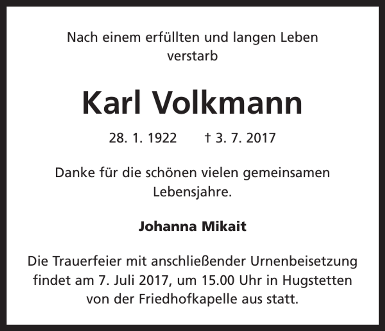 <p>Nach einem erfüllten und langen Leben<br />verstarb</p><p>Karl Volkmann<br />28. 1. 1922 † 3. 7. 2017<br />Danke für die schönen vielen gemeinsamen<br />­Lebensjahre.<br />Johanna Mikait<br />Die Trauerfeier mit anschließender Urnenbeisetzung<br />­findet am 7. Juli 2017, um 15.00 Uhr in Hugstetten<br />von der Friedhofkapelle aus statt.</p>