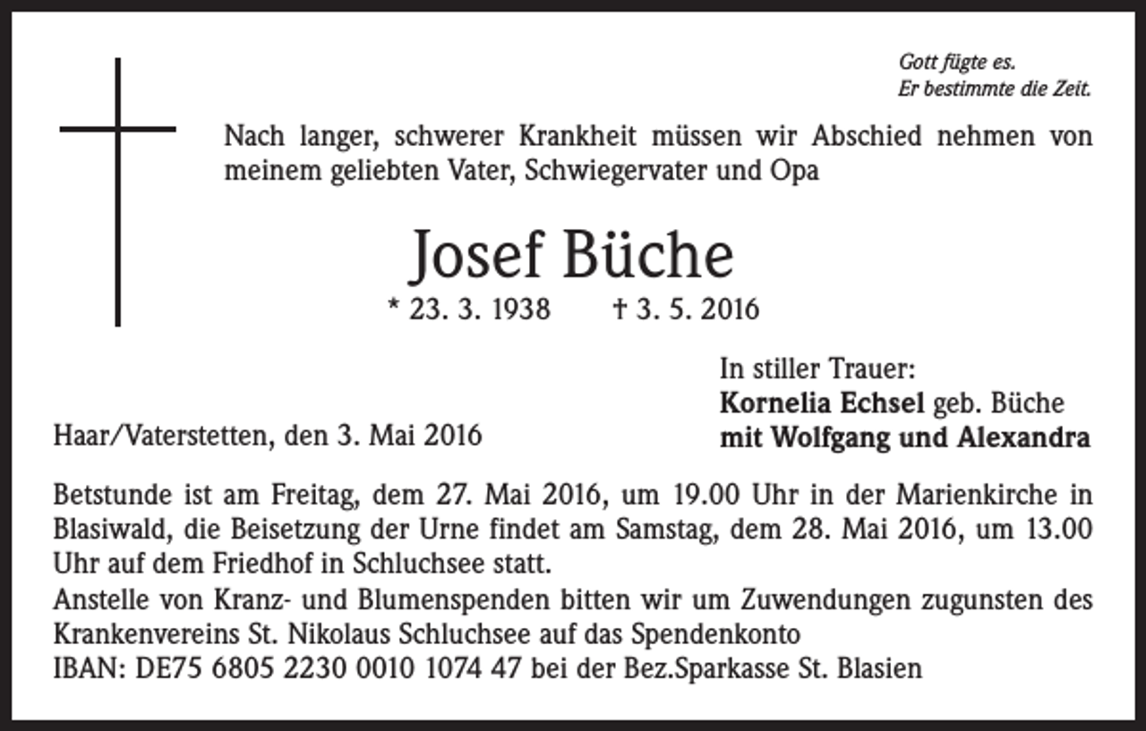 <p>Gott fügte es.<br />Er bestimmte die Zeit.</p><p>Nach langer, schwerer Krankheit müssen wir Abschied nehmen von<br />meinem geliebten Vater, Schwiegervater und Opa</p><p>Josef Büche</p><p>* 23. 3. 1938 † 3. 5. 2016</p><p>Haar/Vaterstetten, den 3. Mai 2016</p><p>In stiller Trauer:<br />Kornelia Echsel geb. Büche<br />mit Wolfgang und Alexandra</p><p>Betstunde ist am Freitag, dem 27. Mai 2016, um 19.00 Uhr in der Marienkirche in<br />Blasiwald, die Beisetzung der Urne findet am Samstag, dem 28. Mai 2016, um 13.00<br />Uhr auf dem Friedhof in Schluchsee statt.<br />Anstelle von Kranz- und Blumenspenden bitten wir um Zuwendungen zugunsten des<br />Krankenvereins St. Nikolaus Schluchsee auf das Spendenkonto<br />IBAN: DE75 6805 223077 bei der Bez.Sparkasse St. Blasien</p>