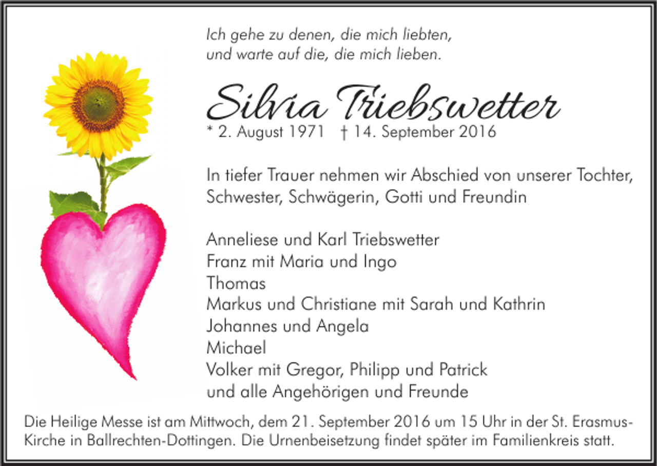 <p>Ich gehe zu denen, die mich liebten,<br />und warte auf die, die mich lieben.</p><p>Silvia Triebswetter<br />* 2. August 1971 † 14. September 2016</p><p>In tiefer Trauer nehmen wir Abschied von unserer Tochter,<br />Schwester, Schwägerin, Gotti und Freundin<br />Anneliese und Karl Triebswetter<br />Franz mit Maria und Ingo<br />Thomas<br />Markus und Christiane mit Sarah und Kathrin<br />Johannes und Angela<br />Michael<br />Volker mit Gregor, Philipp und Patrick<br />und alle Angehörigen und Freunde<br />Die Heilige Messe ist am Mittwoch, dem 21. September 2016 um 15 Uhr in der St. ErasmusKirche in Ballrechten-Dottingen. Die Urnenbeisetzung findet später im Familienkreis statt.</p>