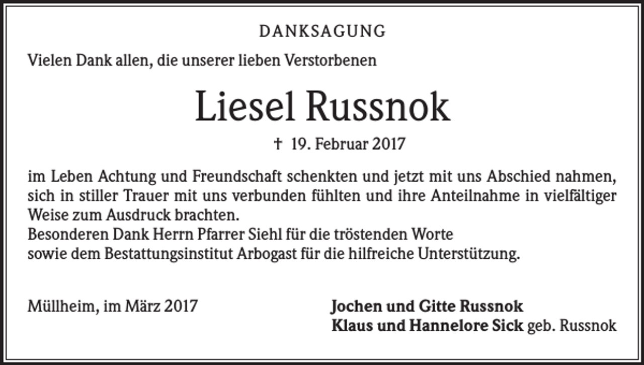 <p>DAN KS AGUN G<br />Vielen Dank allen, die unserer lieben Verstorbenen</p><p>Liesel Russnok<br />† 19. Februar 2017<br />im Leben Achtung und Freundschaft schenkten und jetzt mit uns Abschied nahmen,<br />sich in stiller Trauer mit uns verbunden fühlten und ihre Anteilnahme in vielfältiger<br />Weise zum Ausdruck brachten.<br />Besonderen Dank Herrn Pfarrer Siehl für die tröstenden Worte<br />sowie dem Bestattungsinstitut Arbogast für die hilfreiche Unterstützung.<br />Müllheim, im März 2017</p><p>Jochen und Gitte Russnok<br />Klaus und Hannelore Sick geb. Russnok</p>
