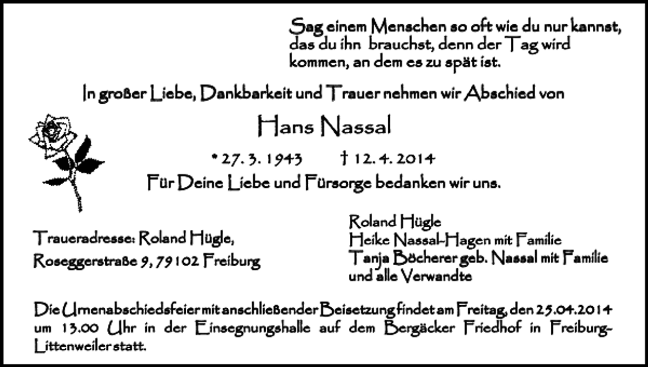 <p>Sag einem Menschen so oft wie du nur kannst,<br />das du ihn brauchst, denn der Tag wird<br />kommen, an dem es zu spät ist.<br />In großer Liebe, Dankbarkeit und Trauer nehmen wir Abschied von</p><p>Hans Nassal<br />* 27. 3. 1943</p><p>† 12. 4. 2014</p><p>Für Deine Liebe und Fürsorge bedanken wir uns.<br />Traueradresse: Roland Hügle,<br />Roseggerstraße 9, 79102 Freiburg</p><p>Roland Hügle<br />Heike Nassal-Hagen mit Familie<br />Tanja Böcherer geb. Nassal mit Familie<br />und alle Verwandte</p><p>Die Urnenabschiedsfeier mit anschließender Beisetzung findet am Freitag, den 25.04.2014<br />um 13.00 Uhr in der Einsegnungshalle auf dem Bergäcker Friedhof in FreiburgLittenweiler statt.</p>