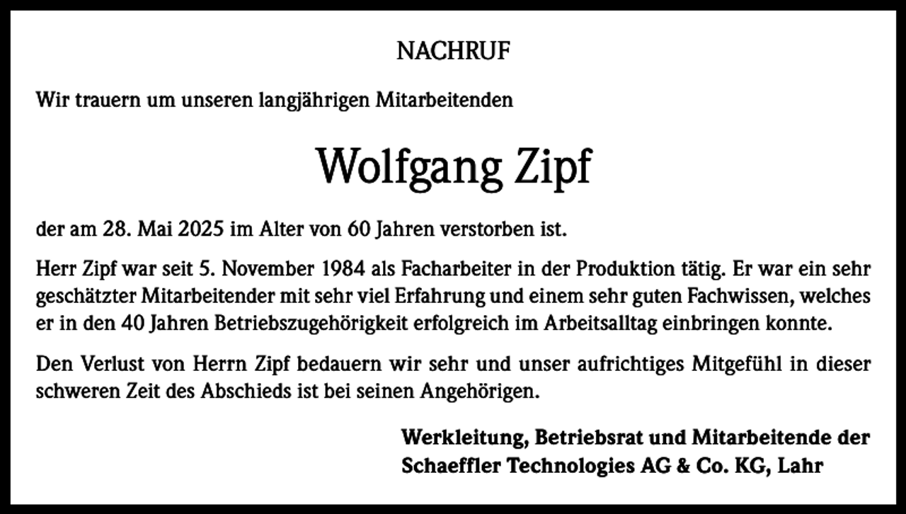 <p>NACHRUF<br />Wir trauern um unseren langjährigen Mitarbeitenden</p><p>Wolfgang Zipf<br />der am 28. Mai 2025 im Alter von 60 Jahren verstorben ist.<br />Herr Zipf war seit 5. November 1984 als Facharbeiter in der Produktion tätig. Er war ein sehr<br />geschätzter Mitarbeitender mit sehr viel Erfahrung und einem sehr guten Fachwissen, welches<br />er in den 40 Jahren Betriebszugehörigkeit erfolgreich im Arbeitsalltag einbringen konnte.<br />Den Verlust von Herrn Zipf bedauern wir sehr und unser aufrichtiges Mitgefühl in dieser<br />schweren Zeit des Abschieds ist bei seinen Angehörigen.<br />Werkleitung, Betriebsrat und Mitarbeitende der<br />Schaeffler Technologies AG &amp; Co. KG, Lahr</p>