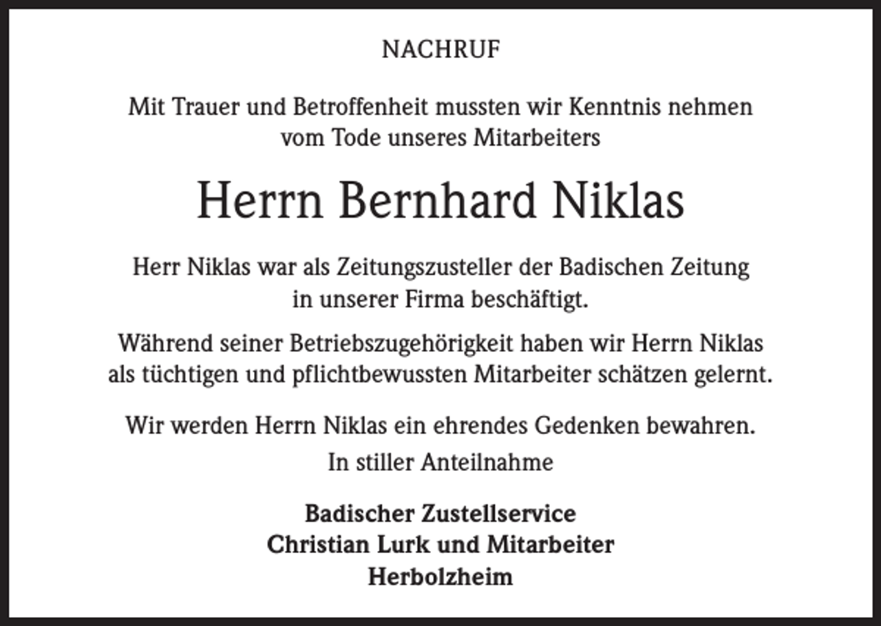 <p>NACHRUF<br />Mit Trauer und Betroffenheit mussten wir Kenntnis nehmen<br />vom Tode unseres Mitarbeiters</p><p>Herrn Bernhard Niklas<br />Herr Niklas war als Zeitungszusteller der Badischen Zeitung<br />in unserer F­ irma beschäftigt.<br />Während seiner Betriebszugehörigkeit haben wir Herrn Niklas<br />als ­tüchtigen und pflichtbewussten Mitarbeiter schätzen gelernt.<br />Wir werden Herrn Niklas ein ehrendes Gedenken bewahren.<br />In stiller Anteilnahme<br />Badischer Zustellservice<br />Christian Lurk und Mitarbeiter<br />Herbolzheim</p>