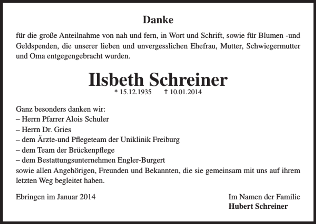 <p>Danke<br />für die große Anteilnahme von nah und fern, in Wort und Schrift, sowie für Blumen -und<br />Geldspenden, die unserer lieben und unvergesslichen Ehefrau, Mutter, Schwiegermutter<br />und Oma entgegengebracht wurden.</p><p>Ilsbeth Schreiner<br />* 15.12.1935</p><p>† 10.01.2014</p><p>Ganz besonders danken wir:<br />– Herrn Pfarrer Alois Schuler<br />– Herrn Dr. Gries<br />– dem Ärzte-und Pflegeteam der Uniklinik Freiburg<br />– dem Team der Brückenpflege<br />– dem Bestattungsunternehmen Engler-Burgert<br />sowie allen Angehörigen, Freunden und Bekannten, die sie gemeinsam mit uns auf ihrem<br />letzten Weg begleitet haben.<br />Ebringen im Januar 2014 Im Namen der Familie<br />Hubert Schreiner</p>