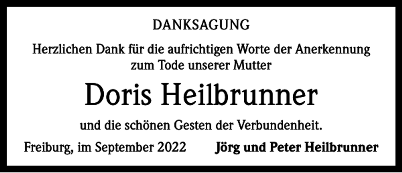 <p>DANKSAGUNG<br />Herzlichen Dank für die aufrichtigen Worte der Anerkennung<br />zum Tode unserer Mutter</p><p>Doris Heilbrunner<br />und die schönen Gesten der Verbundenheit.<br />Freiburg, im September 2022</p><p>Jörg und Peter Heilbrunner</p>