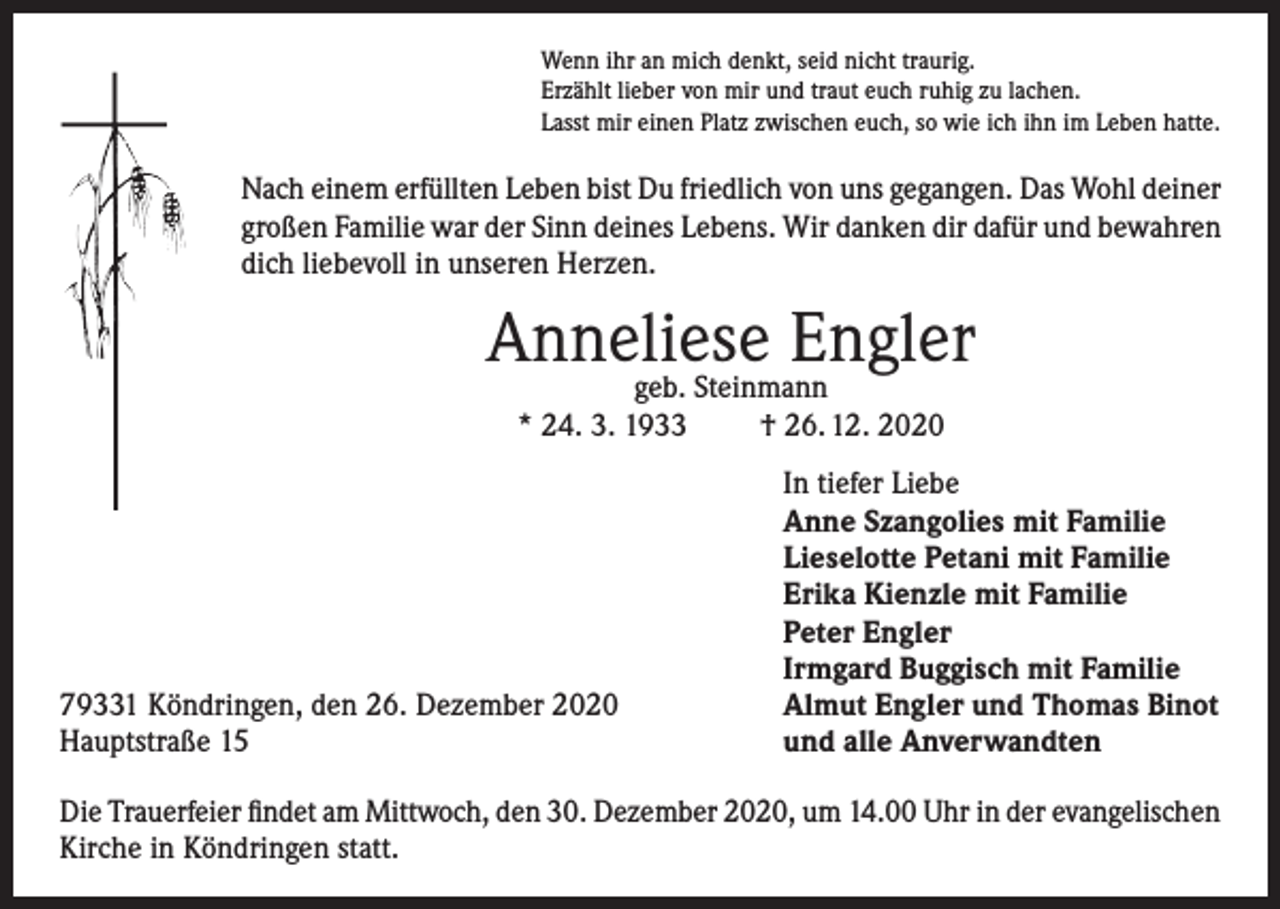 <p>Wenn ihr an mich denkt, seid nicht traurig.<br />Erzählt lieber von mir und traut euch ruhig zu lachen.<br />Lasst mir einen Platz zwischen euch, so wie ich ihn im Leben hatte.</p><p>Nach einem erfüllten Leben bist Du friedlich von uns gegangen. Das Wohl deiner<br />großen Familie war der Sinn deines Lebens. Wir danken dir dafür und bewahren<br />dich liebevoll in unseren Herzen.</p><p>Anneliese<br />Engler<br />geb. Steinmann<br />* 24. 3. 1933</p><p>79331 Köndringen, den 26. Dezember 2020<br />Hauptstraße 15</p><p>† 26. 12. 2020<br />In tiefer Liebe<br />Anne Szangolies mit Familie<br />Lieselotte Petani mit Familie<br />Erika Kienzle mit Familie<br />Peter Engler<br />Irmgard Buggisch mit Familie<br />Almut Engler und Thomas Binot<br />und alle Anverwandten</p><p>Die Trauerfeier findet am Mittwoch, den 30. Dezember 2020, um 14.00 Uhr in der evangelischen<br />Kirche in Köndringen statt.</p>
