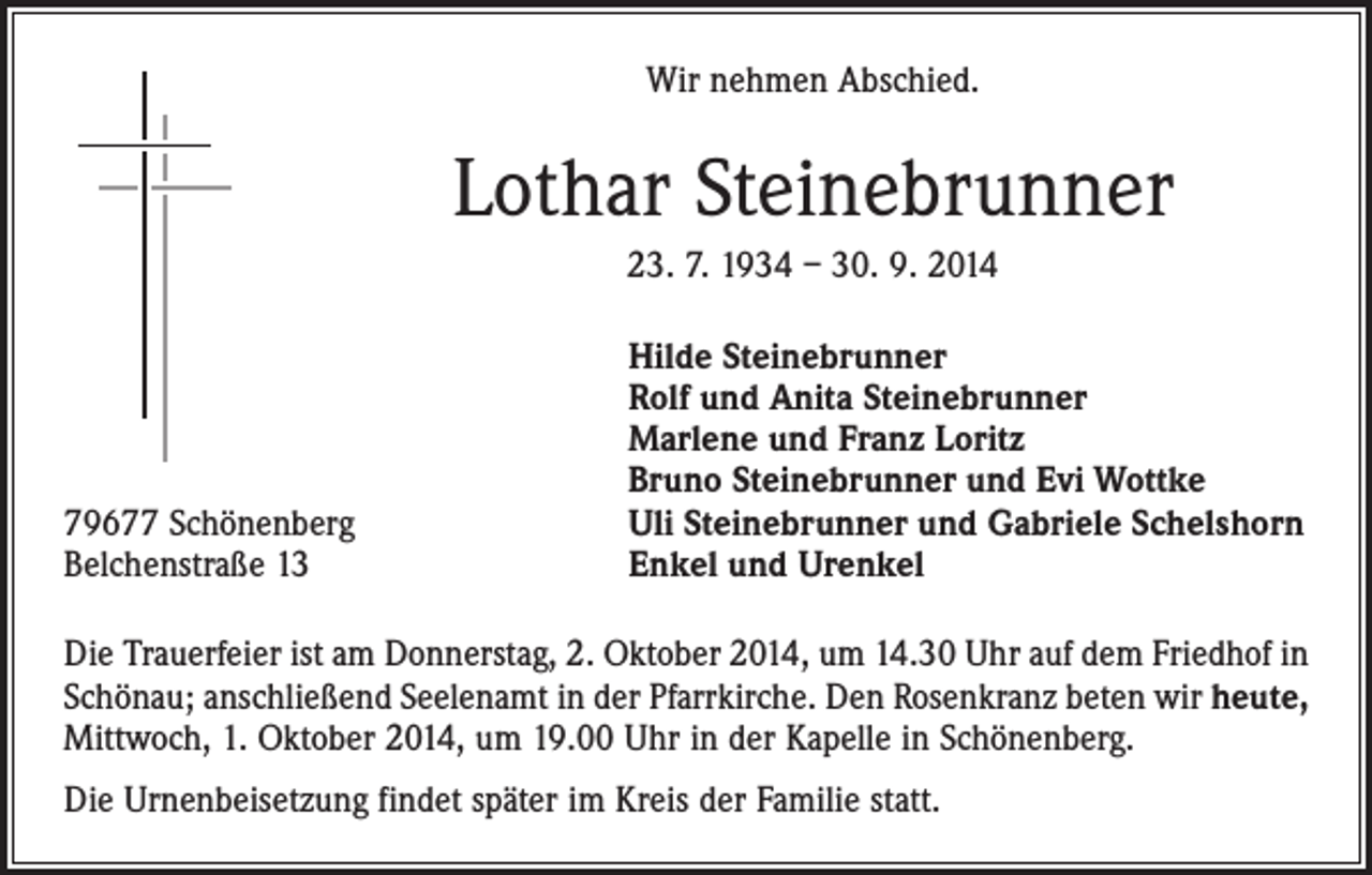 <p>Wir nehmen Abschied.</p><p>Lothar Steinebrunner<br />23. 7. 1934 – 30. 9. 2014</p><p>79677 Schönenberg<br />Belchenstraße 13</p><p>Hilde Steinebrunner<br />Rolf und Anita Steinebrunner<br />Marlene und Franz Loritz<br />Bruno Steinebrunner und Evi Wottke<br />Uli Steinebrunner und Gabriele Schelshorn<br />Enkel und Urenkel</p><p>Die Trauerfeier ist am Donnerstag, 2. Oktober 2014, um 14.30 Uhr auf dem Friedhof in<br />Schönau; anschließend Seelenamt in der Pfarrkirche. Den Rosenkranz beten wir heute,<br />Mittwoch, 1. Oktober 2014, um 19.00 Uhr in der Kapelle in Schönenberg.<br />Die Urnenbeisetzung findet später im Kreis der Familie statt.</p>