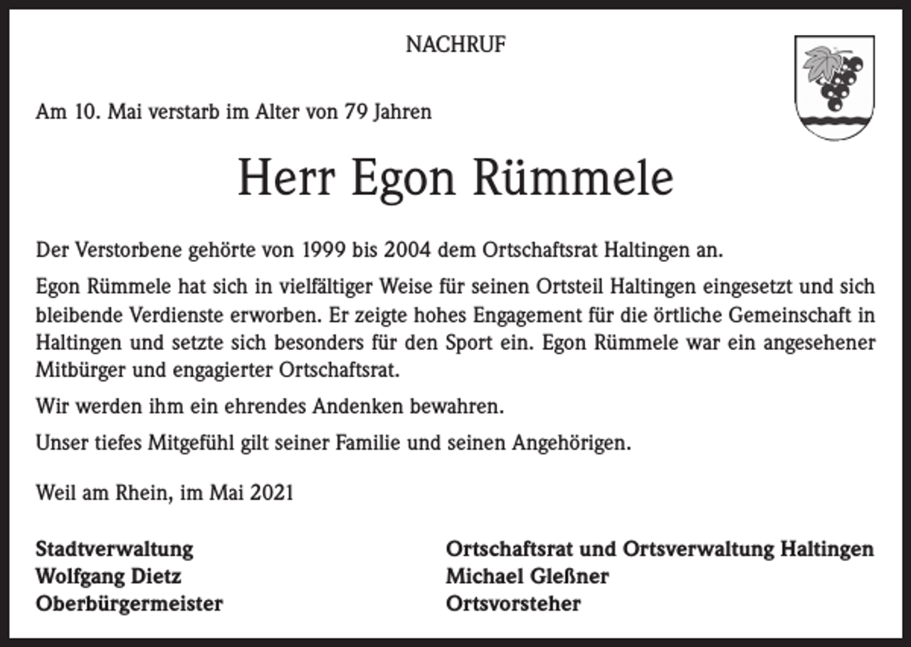 <p>NACHRUF<br />Am 10. Mai verstarb im Alter von 79 Jahren</p><p>Herr Egon Rümmele<br />Der Verstorbene gehörte von 1999 bis 2004 dem Ortschaftsrat Haltingen an.<br />Egon Rümmele hat sich in vielfältiger Weise für seinen Ortsteil Haltingen eingesetzt und sich<br />bleibende Verdienste erworben. Er zeigte hohes Engagement für die örtliche Gemeinschaft in<br />Haltingen und setzte sich besonders für den Sport ein. Egon Rümmele war ein angesehener<br />Mitbürger und engagierter Ortschaftsrat.<br />Wir werden ihm ein ehrendes Andenken bewahren.<br />Unser tiefes Mitgefühl gilt seiner Familie und seinen Angehörigen.<br />Weil am Rhein, im Mai 2021<br />Stadtverwaltung<br />Wolfgang Dietz<br />Oberbürgermeister</p><p>Ortschaftsrat und Ortsverwaltung Haltingen<br />Michael Gleßner<br />Ortsvorsteher</p>