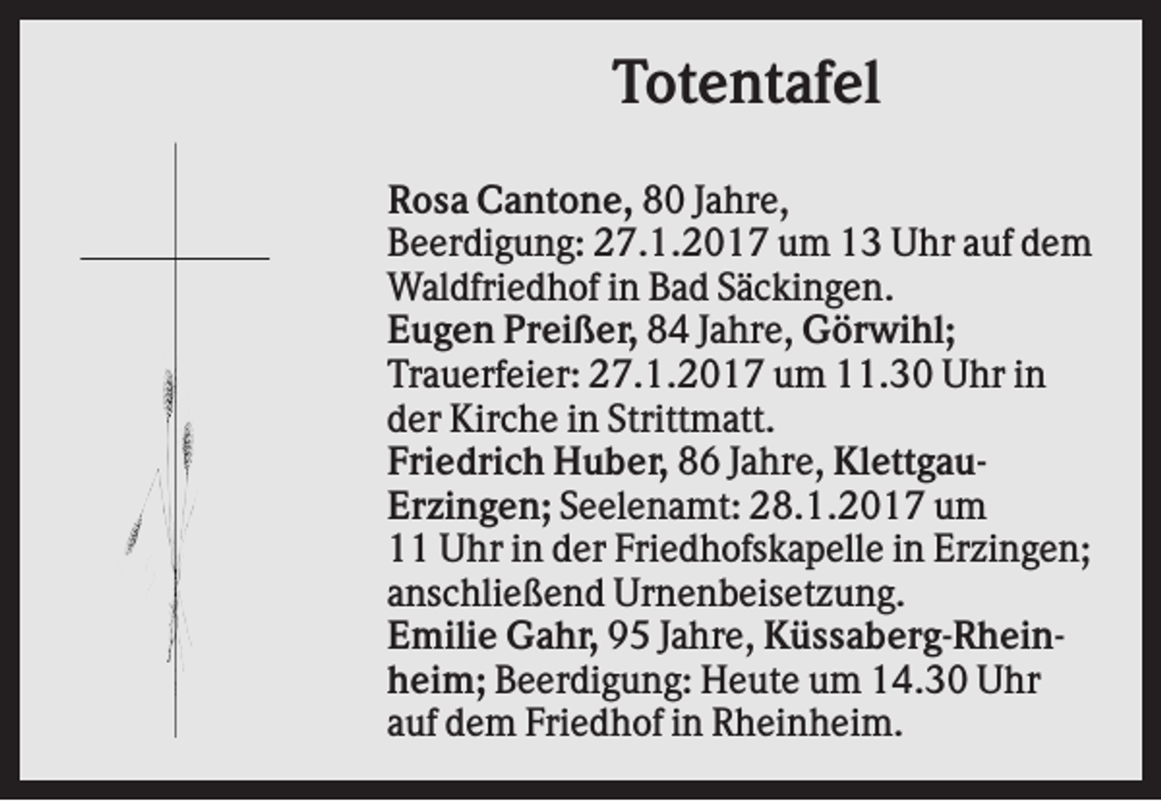 <p>Totentafel<br />Rosa Cantone, 80 Jahre,<br />Beerdigung: 27.1.2017 um 13 Uhr auf dem<br />Waldfriedhof in Bad Säckingen.<br />Eugen Preißer, 84 Jahre, Görwihl;<br />Trauerfeier: 27.1.2017 um 11.30 Uhr in<br />der Kirche in Strittmatt.<br />Friedrich Huber, 86 Jahre, KlettgauErzingen; Seelenamt: 28.1.2017 um<br />11 Uhr in der Friedhofskapelle in Erzingen;<br />anschließend Urnenbeisetzung.<br />Emilie Gahr, 95 Jahre, Küssaberg-Rheinheim; Beerdigung: Heute um 14.30 Uhr<br />auf dem Friedhof in Rheinheim.</p>