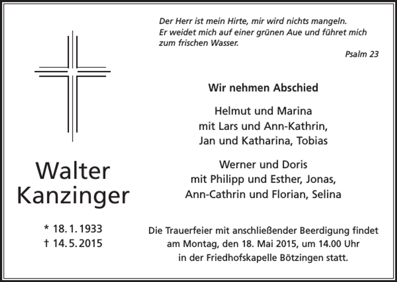 <p>Der Herr ist mein Hirte, mir wird nichts mangeln.<br />Er weidet mich auf einer grünen Aue und führet mich<br />zum frischen Wasser.</p><p>Psalm 23</p><p>Wir nehmen Abschied<br />Helmut und Marina<br />mit Lars und Ann-Kathrin,<br />Jan und Katharina, Tobias</p><p>Walter<br />Kanzinger</p><p>Werner und Doris<br />mit Philipp und Esther, Jonas,<br />Ann-Cathrin und Florian, Selina</p><p>* 18. 1. 1933<br />† 14. 5. 2015</p><p>Die Trauerfeier mit anschließender Beerdigung findet<br />am Montag, den 18. Mai 2015, um 14.00 Uhr<br />in der Friedhofskapelle Bötzingen statt.</p>