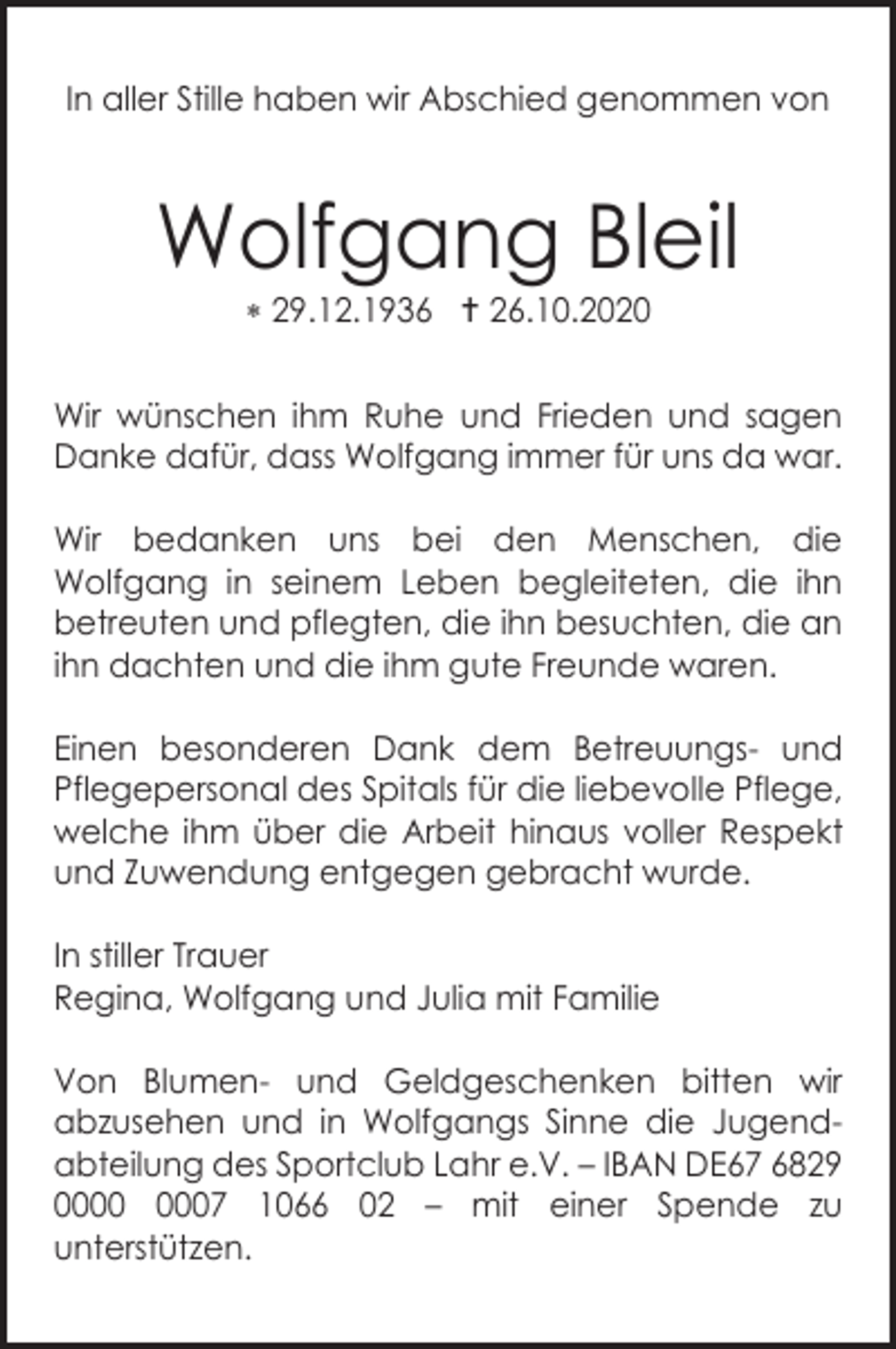 <p>In aller Stille haben wir Abschied genommen von</p><p>Wolfgang Bleil<br /> 29.12.1936  26.10.2020<br />Wir wünschen ihm Ruhe und Frieden und sagen<br />Danke dafür, dass Wolfgang immer für uns da war.<br />Wir bedanken uns bei den Menschen, die<br />Wolfgang in seinem Leben begleiteten, die ihn<br />betreuten und pflegten, die ihn besuchten, die an<br />ihn dachten und die ihm gute Freunde waren.<br />Einen besonderen Dank dem Betreuungs- und<br />Pflegepersonal des Spitals für die liebevolle Pflege,<br />welche ihm über die Arbeit hinaus voller Respekt<br />und Zuwendung entgegen gebracht wurde.<br />In stiller Trauer<br />Regina, Wolfgang und Julia mit Familie<br />Von Blumen- und Geldgeschenken bitten wir<br />abzusehen und in Wolfgangs Sinne die Jugendabteilung des Sportclub Lahr e.V. – IBAN DE67 6829<br />07 1066 02 – mit einer Spende zu<br />unterstützen.</p>